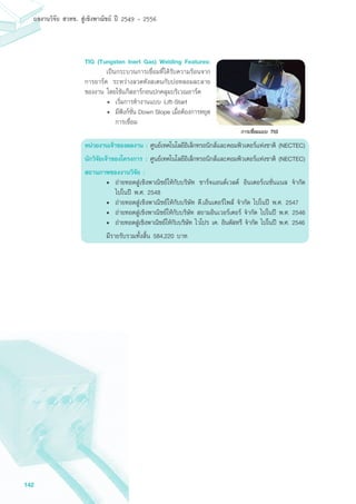 142
ผลงานวิจัย สวทช. สูเชิงพาณิชย ป 2549 - 2556
TIG (Tungsten Inert Gas) Welding Features:
	 เป็นกระบวนการเชื่อมที่ได้รับความร้อนจาก
การอาร์ค ระหว่างลวดทังสเตนกับบ่อหลอมละลาย
ของงาน โดยใช้แก๊สอาร์กอนปกคลุมบริเวณอาร์ค
•	 เริ่มการทำงานแบบ Lift-Start
•	 มีฟังก์ชั่น Down Slope เมื่อต้องการหยุด
การเชื่อม
หน่วยงานเจ้าของผลงาน : ศูนย์เทคโนโลยีอิเล็กทรอนิกส์และคอมพิวเตอร์แห่งชาติ (NECTEC)
นักวิจัยเจาของโครงการ : ศูนย์เทคโนโลยีอิเล็กทรอนิกส์และคอมพิวเตอร์แห่งชาติ (NECTEC)
สถานภาพของงานวิจัย :
•	 ถ่ายทอดสู่เชิงพาณิชย์ให้กับบริษัท ชาร์จแอนด์เวลด์ อินเตอร์เนชั่นแนล จำกัด
ไปในปี พ.ศ. 2548
•	 ถ่ายทอดสู่เชิงพาณิชย์ให้กับบริษัท ดี.เอ็นเตอร์ไพส์ จำกัด ไปในปี พ.ศ. 2547
•	 ถ่ายทอดสู่เชิงพาณิชย์ให้กับบริษัท สยามอินเวอร์เตอร์ จำกัด ไปในปี พ.ศ. 2546
•	 ถ่ายทอดสู่เชิงพาณิชย์ให้กับบริษัท ไวโปร เค. อินดัสทรี จำกัด ไปในปี พ.ศ. 2546
มีรายรับรวมทั้งสิ้น 584,220 บาท
 