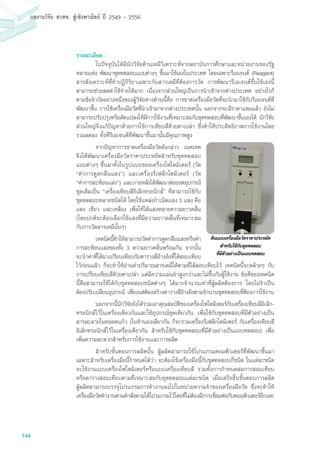 144
ผลงานวิจัย สวทช. สูเชิงพาณิชย ป 2549 - 2556
รายละเอียด :
	 ในปัจจุบันได้มีนักวิจัยด้านเคมีวิเคราะห์จากสถาบันการศึกษาและหน่วยงานของรัฐ
หลายแห่ง พัฒนาชุดทดสอบแบบต่างๆ ขึ้นมาใช้เองในประเทศ โดยเฉพาะรีเอเจนต์ (Reagent)
สารสังเคราะห์ที่ทำปฏิกิริยาเฉพาะกับสารเคมีที่ต้องการวัด การพัฒนารีเอเจนต์ขึ้นใช้เองนี้
สามารถช่วยลดค่าใช้จ่ายได้มาก เนื่องจากส่วนใหญ่เป็นการนำเข้าจากต่างประเทศ อย่างไรก็
ตามข้อจำกัดอย่างหนึ่งของผู้วิจัยทางด้านนี้คือ การขาดเครื่องมือวัดที่จะนำมาใช้กับรีเอเจนต์ที่
พัฒนาขึ้น การใช้เครื่องมือวัดที่นำเข้ามาจากต่างประเทศนั้น นอกจากจะมีราคาแพงแล้ว ยังไม่
สามารถปรับปรุงหรือดัดแปลงให้มีการใช้งานที่เหมาะสมกับชุดทดสอบที่พัฒนาขึ้นเองได้ นักวิจัย
ส่วนใหญ่จึงแก้ปัญหาด้วยการใช้การเทียบสีด้วยตาเปล่า ซึ่งทำให้ประสิทธิภาพการใช้งานโดย
รวมลดลง ทั้งที่รีเอเจนต์ที่พัฒนาขึ้นมานั้นมีคุณภาพสูง
	 จากปัญหาการขาดเครื่องมือวัดดังกล่าว เนคเทค
จึงได้พัฒนาเครื่องมือวัดราคาประหยัดสำหรับชุดทดสอบ
แบบต่างๆ ขึ้นมาทั้งในรูปแบบของเครื่องโฟโตมิเตอร์ (วัด
“ค่าการดูดกลืนแสง”) และเครื่องรีเฟล็กโตมิเตอร์ (วัด
“ค่าการสะท้อนแสง”) และภายหลังได้พัฒนาต่อยอดอุปกรณ์
ชุดเดิมเป็น “เครื่องเทียบสีอิเล็กทรอนิกส์” ที่สามารถใช้กับ
ชุดทดสอบหลายชนิดได้ โดยใช้แหล่งกำเนิดแสง 3 แสง คือ
แดง เขียว และเหลือง เพื่อให้ได้แสงหลายความยาวคลื่น
(โดยปกติจะต้องเลือกใช้แสงที่มีความยาวคลื่นที่เหมาะสม
กับการวัดสารเคมีนั้นๆ)
	 เทคนิคนี้ทำให้สามารถวัดค่าการดูดกลืนแสงหรือค่า
การสะท้อนแสงของทั้ง 3 ความยาวคลื่นพร้อมกัน จากนั้น
จะนำค่าที่ได้มาเปรียบเทียบกับตารางสีอ้างอิงที่ได้สอบเทียบ
ไว้ก่อนแล้ว ก็จะทำให้อ่านค่าปริมาณสารเคมีได้ตามที่ได้สอบเทียบไว้ เทคนิคนี้จะคล้ายๆ กับ
การเปรียบเทียบสีด้วยตาเปล่า แต่มีความแม่นยำสูงกว่าและไม่ขึ้นกับผู้ใช้งาน ข้อดีของเทคนิค
นี้คือสามารถใช้ได้กับชุดทดสอบชนิดต่างๆ ได้มากจำนวนเท่าที่ผู้ผลิตต้องการ โดยไม่จำเป็น
ต้องปรับเปลี่ยนอุปกรณ์ เพียงแต่ต้องสร้างตารางสีอ้างอิงตามจำนวนชุดทดสอบที่ต้องการใช้งาน
	 นอกจากนี้นักวิจัยยังได้รวมเอาคุณสมบัติของเครื่องโฟโตมิเตอร์กับเครื่องเทียบสีอิเล็ก-
ทรอนิกส์ไว้ในเครื่องเดียวกันและใช้อุปกรณ์ชุดเดียวกัน เพื่อใช้กับชุดทดสอบที่มีตัวอย่างเป็น
สารละลายในหลอดแก้ว (ในทำนองเดียวกัน ก็จะรวมเครื่องรีเฟล็กโตมิเตอร์ กับเครื่องเทียบสี
อิเล็กทรอนิกส์ไว้ในเครื่องเดียวกัน สำหรับใช้กับชุดทดสอบที่มีตัวอย่างเป็นแถบทดสอบ) เพื่อ
เพิ่มความสะดวกสำหรับการใช้งานและการผลิต
	 สำหรับขั้นตอนการผลิตนั้น ผู้ผลิตสามารถใช้โปรแกรมคอมพิวเตอร์ที่พัฒนาขึ้นมา
เฉพาะสำหรับเครื่องมือนี้กำหนดได้ว่า จะต้องใช้เครื่องมือนี้กับชุดทดสอบกี่ชนิด ในแต่ละชนิด
จะใช้งานแบบเครื่องโฟโตมิเตอร์หรือแบบเครื่องเทียบสี รวมทั้งการกำหนดสมการสอบเทียบ
หรือตารางสอบเทียบตามที่เหมาะสมกับชุดทดสอบแต่ละชนิด เมื่อเสร็จสิ้นขั้นตอนการผลิต
ผู้ผลิตสามารถบรรจุโปรแกรมการทำงานลงไปในหน่วยความจำของเครื่องมือวัด ซึ่งจะทำให้
เครื่องมือวัดทำงานตามคำสั่งตามได้โปรแกรมไว้โดยที่ไม่ต้องมีการเชื่อมต่อกับคอมพิวเตอร์อีกเลย
ตนแบบเครื่องมือวัดราคาประหยัด
สำหรับใชกับชุดทดสอบ
ที่มีตัวอยางเปนแถบทดสอบ
 