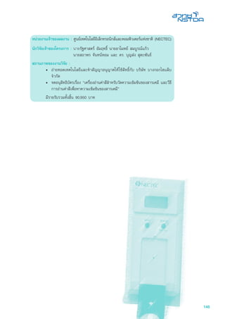 145
หน่วยงานเจ้าของผลงาน : ศูนย์เทคโนโลยีอิเล็กทรอนิกส์และคอมพิวเตอร์แห่งชาติ (NECTEC)
นักวิจัยเจ้าของโครงการ :	นายรัฐศาสตร์ อัมฤทธิ์ นายอาโมทย์ สมบูรณ์แก้ว
นายสถาพร จันทน์หอม และ ดร. บุญส่ง สุตะพันธ์
สถานภาพของงานวิจัย :
•	 ถ่ายทอดเทคโนโลยีและทำสัญญาอนุญาตให้ใช้สิทธิ์กับ บริษัท บางกอกไฮแล็บ
จำกัด
•	 จดอนุสิทธิบัตรเรื่อง “เครื่องอ่านค่าสีสำหรับวัดความเข้มข้นของสารเคมี และวีธี
การอ่านค่าสีเพื่อหาความเข้มข้นของสารเคมี”
	 มีรายรับรวมทั้งสิ้น 90,950 บาท 	
 