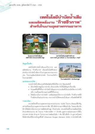 146
ผลงานวิจัย สวทช. สูเชิงพาณิชย ป 2549 - 2556
เทคโนโลยีบำบัดน้ำเสีย
และผลิตพลังงาน “ก๊าซชีวภาพ”
สำหรับโรงงานอุตสาหกรรมอาหาร
ข้อมูลเบื้องต้น :
	 เทคโนโลยีบำบัดน้ำเสียแบบไร้อากาศ และ
ผลิตพลังงาน “ก๊าซชีวภาพ” เป็นเทคโนโลยีที่เหมาะ
สำหรับการบำบัดน้ำเสียจากโรงงาอุตสาหกรรมอาหาร
เช่น โรงงานผลิตแป้งมันสำปะหลัง โรงงานแป้งข้าว
โรงงานฆ่าสัตว์
จุดเด่นของงานวิจัย :		
	 ระบบบำบัดน้ำเสียแบบตรึงฟิลม์จุลินทรีย์ไม่ใช้อากาศ มีจุดเด่นดังนี้
• 	มีประสิทธิภาพสูงในการบำบัด เป็นระบบปิด ทำให้ไม่มีปัญหาเรื่องกลิ่น
• 	ช่วยลดพื้นที่ที่ใช้ในการบำบัดน้ำเสียลงจากระบบเดิมที่เป็นบ่อเปิดได้มากกว่าครึ่ง
หนึ่ง รวมทั้งลดปริมาณสารเคมีที่ใช้ในระบบ
• 	ใช้พลังงานในการบำบัดต่ำ แต่มีผลพลอยได้จากการบำบัดคือ ก๊าซชีวภาพที่มี
ก๊าซมีเทนเป็นส่วนประกอบ สามารถนำไปใช้ทดแทนน้ำมันเตา หรือผลิตไฟฟ้าได้
รายละเอียด :
	 ประเทศไทยมีโรงงานอุตสาหกรรมอาหารประมาณ 10,000 โรงงาน ลักษณะที่สำคัญ
อย่างหนึ่งของโรงงานอุตสาหกรรมอาหารคือ มีน้ำเสียจำนวนมากที่ต้องบำบัด ในขณะเดียวกัน
มีการใช้พลังงานในกระบวนการผลิตค่อนข้างสูง ตัวอย่างเช่น ประเทศไทยมีโรงงานผลิตแป้งมัน
สำปะหลังประมาณ 60 โรงงาน กำลังการผลิต 1.7 ล้านตัน มูลค่าการส่งออกและการใช้ใน
ประเทศ 22,000 ล้านบาท ในกระบวนการผลิตแป้งมัน 1 ตัน มีน้ำเสียถึง 15 ลูกบาศก์เมตร
ซึ่งมีสารอินทรีย์ปะปนในรูปซีโอดี (Chemical Oxygen Demand: COD) การบำบัดน้ำเสีย
บอบำบัดน้ำเสียและผลิตกาซชีวภาพ
ขนาด 6,000 ลูกบาศกเมตร ณ โรงงานชลเจริญ จ. ชลบุรี
โมเดลระบบบำบัดน้ำเสียและ
ผลิตกาซชีวภาพแบบประสิทธิภาพสูง
โรงงานผลิตแป้งข้าว จังหวัดนครปฐม
 