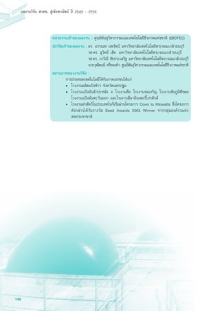 148
ผลงานวิจัย สวทช. สูเชิงพาณิชย ป 2549 - 2556
หน่วยงานเจ้าของผลงาน : ศูนย์พันธุวิศวกรรมและเทคโนโลยีชีวภาพแห่งชาติ (BIOTEC)
นักวิจัยเจ้าของผลงาน :	ดร. อรรณพ นพรัตน์ มหาวิทยาลัยเทคโนโลยีพระจอมเกล้าธนบุรี
	 รศ.ดร. สุวิทย์ เตีย	 มหาวิทยาลัยเทคโนโลยีพระจอมเกล้าธนบุรี
	 รศ.ดร. ภาวิณี ชัยประเสริฐ มหาวิทยาลัยเทคโนโลยีพระจอมเกล้าธนบุรี
	 นายวุฒิพงษ์ ศรีทองคำ ศูนย์พันธุวิศวกรรมและเทคโนโลยีชีวภาพแห่งชาติ
สถานภาพของงานวิจัย :	
	 การถ่ายทอดเทคโนโลยีให้กับภาคเอกชนได้แก่
• 	โรงงานผลิตแป้งข้าว จังหวัดนครปฐม
• 	โรงงานแป้งมันสำปะหลัง 4 โรงงานคือ โรงงานชลเจริญ โรงงานชัยภูมิพืชผล
โรงงานแป้งมันตะวันออก และโรงงานสีมาอินเตอร์โปรดักส์
• 	โรงงานฆ่าสัตว์ในประเทศไนจีเรียผ่านโครงการ Cows to Kilowatts ซึ่งโครงการ
ดังกล่าวได้รับรางวัล Seed Awards 2005 Winner จากกลุ่มองค์กรแห่ง
สหประชาชาติ
					
 