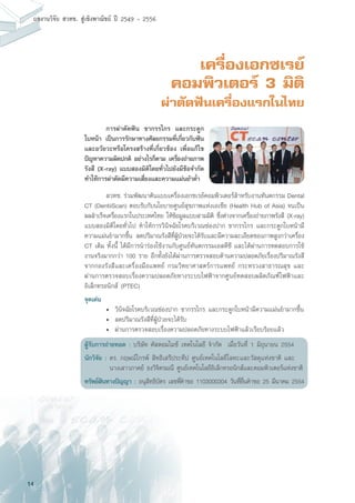 14
ผลงานวิจัย สวทช. สูเชิงพาณิชย ป 2549 - 2556
เครื่องเอกซเรย์
คอมพิวเตอร์ 3 มิติ
ผ่าตัดฟันเครื่องแรกในไทย
	 การผ่าตัดฟัน ขากรรไกร และกระดูก
ใบหน้า เป็นการรักษาทางศัลยกรรมที่เกี่ยวกับฟัน
และอวัยวะหรือโครงสร้างที่เกี่ยวข้อง เพื่อแก้ไข
ปัญหาความผิดปกติ อย่างไรก็ตาม เครื่องถ่ายภาพ
รังสี (X-ray) แบบสองมิติโดยทั่วไปยังมีข้อจำกัด
ทำให้การผ่าตัดมีความเสี่ยงและความแม่นยำต่ำ
	 สวทช. ร่วมพัฒนาต้นแบบเครื่องเอกซเรย์คอมพิวเตอร์สำหรับงานทันตกรรม Dental
CT (DentiiScan) ตอบรับกับนโยบายศูนย์สุขภาพแห่งเอเชีย (Health Hub of Asia) จนเป็น
ผลสำเร็จเครื่องแรกในประเทศไทย ให้ข้อมูลแบบสามมิติ ซึ่งต่างจากเครื่องถ่ายภาพรังสี (X-ray)
แบบสองมิติโดยทั่วไป ทำให้การวินิจฉัยโรคบริเวณช่องปาก ขากรรไกร และกระดูกใบหน้ามี
ความแม่นยำมากขึ้น ลดปริมาณรังสีที่ผู้ป่วยจะได้รับและมีความละเอียดของภาพสูงกว่าเครื่อง
CT เดิม ทั้งนี้ ได้มีการนำร่องใช้งานกับศูนย์ทันตกรรมเอสดีซี และได้ผ่านการทดสอบการใช้
งานจริงมากกว่า 100 ราย อีกทั้งยังได้ผ่านการตรวจสอบด้านความปลอดภัยเรื่องปริมาณรังสี
จากกองรังสีและเครื่องมือแพทย์ กรมวิทยาศาสตร์การแพทย์ กระทรวงสาธารณสุข และ
ผ่านการตรวจสอบเรื่องความปลอดภัยทางระบบไฟฟ้าจากศูนย์ทดสอบผลิตภัณฑ์ไฟฟ้าและ
อิเล็กทรอนิกส์ (PTEC)
จุดเด่น
	 •	 วินิจฉัยโรคบริเวณช่องปาก ขากรรไกร และกระดูกใบหน้ามีความแม่นยำมากขึ้น
	 •	 ลดปริมาณรังสีที่ผู้ป่วยจะได้รับ
	 •	 ผ่านการตรวจสอบเรื่องความปลอดภัยทางระบบไฟฟ้าแล้วเรียบร้อยแล้ว
ผู้รับการถ่ายทอด : บริษัท คัสตอมไมซ์ เทคโนโลยี จำกัด เมื่อวันที่ 1 มิถุนายน 2554
นักวิจัย :	ดร. กฤษณ์ไกรพ์ สิทธิเสรีประทีป ศูนย์เทคโนโลยีโลหะและวัสดุแห่งชาติ และ
	 นางเสาวภาคย์ ธงวิจิตรมณี ศูนย์เทคโนโลยีอิเล็กทรอนิกส์และคอมพิวเตอร์แห่งชาติ
ทรัพย์สินทางปัญญา : อนุสิทธิบัตร เลขที่คำขอ 1103000304 วันที่ยื่นคำขอ 25 มีนาคม 2554
 