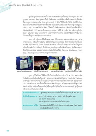 150
ผลงานวิจัย สวทช. สูเชิงพาณิชย ป 2549 - 2556
	 ศูนย์พันธุวิศวกรรมและเทคโนโลยีชีวภาพแห่งชาติ (ไบโอเทค) สนับสนุน ศ.ดร. วิชัย
บุญแสง และคณะ พัฒนาชุดตรวจโรคไวรัสตัวแดงดวงขาวให้มีประสิทธิภาพมากขึ้น โดยเพิ่ม
ตัวควบคุมการทดลองภายใน (Internal control) เข้าไปในวิธีพีซีอาร์ (PCR) เพื่อใช้กำจัดผล
ลบปลอมในกรณีที่ตัวอย่างไม่มีการติดเชื้อไวรัส ขณะเดียวกันได้ร่วมมือกับ Farming Intelligence
Tech. Corp. ประเทศไต้หวัน พัฒนาวิธีตรวจไวรัสตัวแดงดวงขาวด้วยวิธีเนสเต็ด-พีซีอาร์
(Nested-PCR) ซึ่งจำแนกระดับความรุนแรงของไวรัสได้ 4 ระดับ คือระดับการติดเชื้อ
รุนแรง ปานกลาง อ่อน และอ่อนมาก โดยดูจากจำนวนแถบของผลผลิตพีซีอาร์ที่เกิดขึ้น หาก
มีการติดเชื้อรุนแรงจะมีจำนวนแถบมากกว่า
	 นอกจากนี้ ไบโอเทค ได้สนับสนุน ศ.ดร. วิชัย บุญแสง และคณะพัฒนาชุดตรวจโรค
ไวรัสหัวเหลือง พร้อมทั้งร่วมมือกับ CSIRO ประเทศออสเตรเลีย พัฒนาชุดตรวจด้วยวิธีเซมิ-
เนสเต็ด อาร์ที-พีซีอาร์ (Semi-nested RT-PCR) เพื่อแยกไวรัสหัวเหลืองซึ่งทำให้กุ้งตาย
อย่างเฉียบพลันกับไวรัสจีเอวี ซึ่งมีลักษณะทางพันธุกรรมใกล้เคียงกันมาก ช่วยให้เกษตรกร
ป้องกันโรคได้ถูกต้อง และได้ถ่ายทอดเทคโนโลยีให้กับบริษัท Farming Intelligence Tech.
Corp. เพื่อเป็นผู้ผลิตและจัดจำหน่ายชุดตรวจดังกล่าว
	 ชุดตรวจวินิจฉัยโดยวิธีพีซีอาร์นี้ เป็นเครื่องมือในการเฝ้าระวังโรค ใช้ตรวจหาการติด
เชื้อไวรัสหลายชนิดที่พบในกุ้งกุลาดำ ชุดตรวจดังกล่าวนำไปใช้ได้ง่าย รวดเร็ว มีความไวและ
จำเพาะสูง ช่วยเกษตรกรผู้เลี้ยงกุ้งกุลาดำควบคุมการระบาดของโรคได้ทันท่วงที ช่วยประหยัด
เวลา และค่าใช้จ่าย รวมทั้งช่วยให้เกษตรกรคัดเลือกลูกกุ้ง หรือพ่อแม่พันธุ์กุ้งที่มีคุณภาพดี
ปลอดโรคไปเพาะเลี้ยงหรือขยายพันธุ์ เพื่อหยุดยั้งหรือป้องกันโรคระบาดได้ก่อนนำลูกกุ้งลงบ่อ
หรือนำพ่อแม่พันธุ์ไปขยายพันธุ์
หน่วยงานเจ้าของผลงาน : ศูนย์พันธุวิศวกรรมและเทคโนโลยีชีวภาพแห่งชาติ (BIOTEC)
นักวิจัยเจ้าของผลงาน : ศ.ดร. วิชัย บุญแสง นางวรรณสิกา เกียรติปฐมชัย และ
	 ดร. นุสรา สิทธิดิลกรัตน์
	 หน่วยวิจัยเพื่อความเป็นเลิศเทคโนโลยีชีวภาพกุ้ง
สถานภาพของงานวิจัย :	ถ่ายทอดเทคโนโลยีให้กับบริษัท Farming Intelligence Tech. Corp.
เพื่อเป็นผู้ผลิตและจัดจำหน่าย
ชุดตรวจโรคไวรัสหัวเหลือง กุงปกติและกุงติดเชื้อไวรัสหัวเหลืองชุดตรวจโรคไวรัสตัวแดงดวงขาว กุงติดเชื้อไวรัสตัวแดงดวงขาว
 