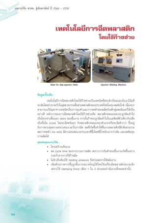 154
ผลงานวิจัย สวทช. สูเชิงพาณิชย ป 2549 - 2556
เทคโนโลยีการฉีดพลาสติก
โดยใช้ก๊าซช่วย
ข้อมูลเบื้องต้น :
	 เทคโนโลยีการฉีดพลาสติกโดยใช้ก๊าซช่วยเป็นเทคนิคที่ค่อนข้างใหม่และมีแนวโน้มที่
จะเติบโตอย่างรวดเร็วในอุตสาหกรรมชิ้นส่วนพลาสติกของประเทศไทยในอนาคตอันใกล้ เนื่องจาก
สามารถแก้ปัญหาทางเทคนิคเรื่องการยุบตัวและการหดตัวของผลิตภัณฑ์กลุ่มพอลิเมอร์ได้เป็น
อย่างดี หลักการของการฉีดพลาสติกโดยใช้ก๊าซช่วยคือ พลาสติกหลอมเหลวจะถูกฉีดเข้าไป
เป็นโครงร่างชั้นนอก (skin) ของชิ้นงาน จากนั้นก๊าซจะถูกฉีดเข้าไปในแม่พิมพ์ตัวเดียวกันเพื่อ
เป็นชั้นใน (core) โดยจะฉีดพร้อมๆ กับพลาสติกหลอมเหลวตัวแรกหรือจะฉีดช้ากว่า ขึ้นอยู่
กับการควบคุมความหน่วงของเวลาในการฉีด ผลที่เกิดขึ้นทำให้ชิ้นงานพลาสติกมีผิวตึงสวยงาม
ลดการหดตัว (no sink) มีความทนต่อแรงกระแทกดีขึ้นโดยที่น้ำหนักเบากว่าเดิม และลดต้นทุน
การผลิตได้
จุดเด่นของงานวิจัย :
•	 โครงสร้างแข็งแรง
• 	ลด cycle time ของกระบวนการผลิต เพราะการเย็นตัวของชิ้นงานเกิดขึ้นอย่าง
รวดเร็วจากการใช้ก๊าซฉีด
• 	ไม่จำเป็นต้องใช้ holding pressure จึงช่วยลดการใช้พลังงาน
•	 เพิ่มศักยภาพการขึ้นรูปชิ้นงานขนาดใหญ่ได้โดยใช้เครื่องฉีดพลาสติกขนาดเล็ก
เพราะใช้ clamping force เพียง 1 ใน 3 ส่วนของกำลังงานทั้งหมดเท่านั้น
 