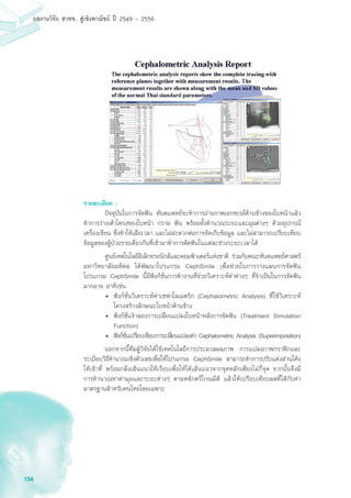 158
ผลงานวิจัย สวทช. สูเชิงพาณิชย ป 2549 - 2556
รายละเอียด :
	 ปัจจุบันในการจัดฟัน ทันตแพทย์จะทำการถ่ายภาพเอกซเรย์ด้านข้างของใบหน้าแล้ว
ทำการร่างเค้าโครงของใบหน้า กราม ฟัน พร้อมทั้งคำนวณระยะและมุมต่างๆ ด้วยอุปกรณ์
เครื่องเขียน ซึ่งทำให้เสียเวลา และไม่สะดวกต่อการจัดเก็บข้อมูล และไม่สามารถเปรียบเทียบ
ข้อมูลของผู้ป่วยรายเดียวกันที่เข้ามาทำการดัดฟันในแต่ละช่วงระยะเวลาได้
	 ศูนย์เทคโนโลยีอิเล็กทรอนิกส์และคอมพิวเตอร์แห่งชาติ ร่วมกับคณะทันตแพทย์ศาสตร์
มหาวิทยาลัยมหิดล ได้พัฒนาโปรแกรม CephSmile เพื่อช่วยในการวางแผนการจัดฟัน
โปรแกรม CephSmile นี้มีฟังก์ชั่นการทำงานที่ช่วยวิเคราะห์ค่าต่างๆ ที่จำเป็นในการจัดฟัน
มากมาย อาทิเช่น
•	 ฟังก์ชั่นวิเคราะห์ค่าเซฟาโลเมตริก (Cephalometric Analysis) ที่ใช้วิเคราะห์
โครงสร้างลักษณะใบหน้าด้านข้าง
•	 ฟังก์ชั่นจำลองการเปลี่ยนแปลงใบหน้าหลังการจัดฟัน (Treatment Simulation
Function)
•	 ฟังก์ชั่นเปรียบเทียบการเปลี่ยนแปลงค่า Cephalometric Analysis (Superimposition)
	 นอกจากนี้ทีมผู้วิจัยได้ใช้เทคโนโลยีการประมวลผลภาพ การแปลงภาพกราฟิกและ
ระเบียบวิธีคำนวณเชิงตัวเลขเพื่อให้โปรแกรม CephSmile สามารถทำการปรับแต่งส่วนโค้ง
ให้เข้าที่ พร้อมกลึงเส้นแนวให้เรียบเพื่อให้ได้เส้นแนวจากจุดหลักเพียงไม่กี่จุด จากนั้นจึงมี
การคำนวณหาค่ามุมและระยะต่างๆ ตามหลักตรีโกณมิติ แล้วให้เปรียบเทียบผลที่ได้กับค่า
มาตรฐานสำหรับคนไทยโดยเฉพาะ
 