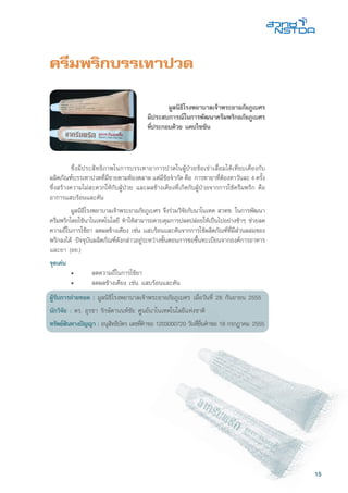 15
ครีมพริกบรรเทาปวด
	 ซึ่งมีประสิทธิภาพในการบรรเทาอาการปวดในผู้ป่วยข้อเข่าเสื่อมได้เทียบเคียงกับ
ผลิตภัณฑ์บรรเทาปวดที่มีขายตามท้องตลาด แต่มีข้อจำกัด คือ การทายาที่ต้องทาวันละ 4 ครั้ง
ซึ่งสร้างความไม่สะดวกให้กับผู้ป่วย และผลข้างเคียงที่เกิดกับผู้ป่วยจากการใช้ครีมพริก คือ
อาการแสบร้อนและคัน
	 มูลนิธิโรงพยาบาลเจ้าพระยาอภัยภูเบศร จึงร่วมวิจัยกับนาโนเทค สวทช. ในการพัฒนา
ครีมพริกโดยใช้นาโนเทคโนโลยี ทำให้สามารถควบคุมการปลดปล่อยให้เป็นไปอย่างช้าๆ ช่วยลด
ความถี่ในการใช้ยา ลดผลข้างเคียง เช่น แสบร้อนและคันจากการใช้ผลิตภัณฑ์ที่มีส่วนผสมของ
พริกลงได้ ปัจจุบันผลิตภัณฑ์ดังกล่าวอยู่ระหว่างขั้นตอนการขอขึ้นทะเบียนจากองค์การอาหาร
และยา (อย.)
จุดเด่น
	 •	 ลดความถี่ในการใช้ยา
	 •	 ลดผลข้างเคียง เช่น แสบร้อนและคัน
ผู้รับการถ่ายทอด : มูลนิธิโรงพยาบาลเจ้าพระยาอภัยภูเบศร เมื่อวันที่ 28 กันยายน 2555
นักวิจัย : ดร. อุรชา รักษ์ตานนท์ชัย ศูนย์นาโนเทคโนโลยีแห่งชาติ
ทรัพย์สินทางปัญญา : อนุสิทธิบัตร เลขที่คำขอ 1203000720 วันที่ยื่นคำขอ 18 กรกฎาคม 2555
	 มูลนิธิโรงพยาบาลเจ้าพระยาอภัยภูเบศร
มีประสบการณ์ในการพัฒนาครีมพริกอภัยภูเบศร
ที่ประกอบด้วย แคปไซซิน
 