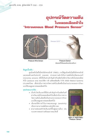 160
ผลงานวิจัย สวทช. สูเชิงพาณิชย ป 2549 - 2556
อุปกรณ์วัดความดัน
ในหลอดเลือดหัวใจ
“Intravenous Blood Pressure Sensor”
ข้อมูลเบื้องต้น :
	 ศูนย์เทคโนโลยีไมโครอิเล็กทรอนิกส์ (TMEC) ภายใต้ศูนย์เทคโนโลยีอิเล็กทรอนิกส์
และคอมพิวเตอร์แห่งชาติ (เนคเทค) ประสบความสำเร็จในการผลิตไมโครชิพเซนเซอร์
(microchip sensors) เพื่อใช้เป็นส่วนสำคัญสำหรับผลิตภัณฑ์สายวัดแรงดันในหลอดเลือด
หัวใจ (pressure wire) ของบริษัท ราดิ เมดิคอลซิสเต็ม จำกัด (RADI Medical Systems)
ประเทศสวีเดน เพื่อช่วยในการตรวจวัดความดันในเลือดซึ่งเป็นส่วนประกอบของการรักษา
แบบใช้บอลลูนขยายหลอดเลือดหัวใจ
จุดเด่นของงานวิจัย :
•	 เป็นหัววัดเซ็นเซอร์ที่มีส่วนสำคัญสำหรับผลิตภัณฑ์
สายวัดแรงดันในหลอดเลือดหัวใจเพื่อช่วยในการตรวจ
วัดความดันในเลือดซึ่งเป็นส่วนประกอบของการรักษา
แบบใช้บอลลูนขยายหลอดเลือดหัวใจ
•		เซ็นเซอร์มีความไวในการตอบสนองสูง (sensitivity)
เนื่องจากสามารถผลิตไดอะแฟรมได้บางลง
•	 สามารถต่อยอดหัววัดเซ็นเซอร์นี้ไปสู่ผลงานอื่นๆ เช่น
ระบบตรวจสอบความดันลมยางขณะขับขี่
 