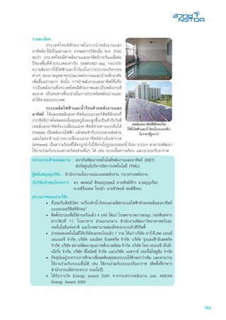 163
รายละเอียด :
	 ประเทศไทยมีศักยภาพในการนำพลังงานแสง
อาทิตย์มาใช้เป็นอย่างมาก จากผลการวิจัยเมื่อ พ.ศ. 2542
พบว่า ประเทศไทยมีค่าพลังงานแสงอาทิตย์รายวันเฉลี่ยต่อ
ปีของพื้นที่ทั่วประเทศเท่ากับ 5kWh/M2-day กอปรกับ
ความต้องการใช้ไฟฟ้าและน้ำร้อนในการประกอบกิจกรรม
ต่างๆ ของภาคอุตสาหกรรมเกษตรกรรมและบ้านพักอาศัย
เพิ่มขึ้นอย่างมาก ดังนั้น การนำพลังงานแสงอาทิตย์ซึ่งถือ
ว่าเป็นพลังงานที่ประเทศไทยมีศักยภาพและเป็นพลังงานที่
สะอาด เป็นหนทางที่จะช่วยในการประหยัดพลังงงานและ
ค่าใช้จ่ายของประเทศ
	 ระบบผลิตไฟฟ้าและน้ำร้อนด้วยพลังงานแสง
อาทิตย์ ใช้แผงเซลล์แสงอาทิตย์แบบอะมอร์ฟัสซิลิกอนที่
ประสิทธิภาพไม่ลดลงเมื่ออุณหภูมิแผงสูงขึ้นเปนตัวรับรังสี
เซลล์แสงอาทิตย์จะเปลี่ยนแสงอาทิตย์ช่วงตามองเห็นได้
(Visible) เป็นพลังงานไฟฟ้า แล้วต่อเข้ากับระบบสายส่งส่วน
แผ่นโลหะด้านล่างจะเปลี่ยนแสงอาทิตย์ช่วงอินฟาเรด
(Infrared) เป็นความร้อนที่ได้จะถูกนำไปใช้งานในรูปแบบของน้ำร้อน ระบบฯ สามารถพัฒนา
ใช้งานร่วมกับระบบความร้อนช่วยอื่นๆ ได้ เช่น ระบบปั๊มความร้อน และระบบปรับอากาศ
หน่วยงานเจ้าของผลงาน :	สถาบันพัฒนาเทคโนโลยีพลังงานแสงอาทิตย์ (ISET)
	 สังกัดศูนย์บริหารจัดการเทคโนโลยี (TMC)
ผู้สนับสนุนทุนวิจัย : สำนักงานนโยบายและแผนพลังงาน กระทรวงพลังงาน
นักวิจัยเจ้าของโครงการ :	ดร. พอพนธ์ สิชฌนุกฤษณ์ นายทิพย์จักร นวลบุญเรือง 		
	 นายสิริมงคล ใจกล้า นายจิรพงษ์ พงษ์สีทอง
สถานภาพของงานวิจัย :
•	 ยื่นขอรับสิทธิบัตร “เครื่องทำน้ำร้อนและผลิตกระแสไฟฟ้าด้วยเซลล์แสงอาทิตย์
แบบอะมอร์ฟัสซิลิกอน”
•	 ติดตั้งระบบเพื่อใช้งานจริงแล้ว 4 แห่ง ได้แก่ โรงพยาบาลบางละมุง, กองพันทหาร
สารวัตรที่ 11, โรงอาหาร ส่วนงานกลาง สำนักงานพัฒนาวิทยาศาสตร์และ
เทคโนโลยีแห่งชาติ และโรงพยาบาลสมเด็จพระนางเจ้าสิริกิตติ์
•	 ถ่ายทอดเทคโนโลยีให้บริษัทเอกชนไปแล้ว 7 ราย ได้แก่ บริษัท อาร์.ดี.เทค แอนด์
เอนเนอจี จำกัด, บริษัท แสงมิตร อิเลคตริค จำกัด, บริษัท รุ่งแสงฟ้าอิเลคตริค
จำกัด, บริษัท สยามพัฒนาคุณภาพสิ่งแวดล้อม จำกัด, บริษัท ไทย-เอเยนซี เอ็นยี-
เนียริ่ง จำกัด, บริษัท ลีโอนิคส์ จำกัด และบริษัท แอดวาซ์ เทอร์โมโซลูชั่น จำกัด
•	 ปัจจุบันอยู่ระหว่างการศึกษาเพื่อลดต้นทุนของระบบให้ต่ำลงกว่าเดิม และสามารถ
ใช้งานร่วมกับระบบอื่นได้ เช่น ใช้งานร่วมกับระบบปรับอากาศ (ติดตั้งที่อาคาร
สำนักงานปลัดกระทรวง ถนนโยธี)
•	 ได้รับรางวัล Energy award 2005 จากกระทรวงพลังงาน และ ASEAN
Energy Award 2005
เซลลแสงอาทิตยฝมือคนไทย
ใหทั้งไฟฟาและน้ำรอนในระบบเดียว
ในราคาที่ถูกกวา
 