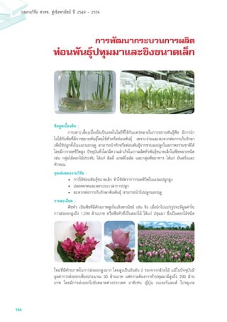 164
ผลงานวิจัย สวทช. สูเชิงพาณิชย ป 2549 - 2556
การพัฒนากระบวนการผลิต
ท่อนพันธุ์ปทุมมาและขิงขนาดเล็ก
ข้อมูลเบื้องต้น :
	 การเพาะเลี้ยงเนื้อเยื่อเป็นเทคโนโลยีที่ใช้กันแพร่หลายในการขยายพันธุ์พืช มีการนำ
ไปใช้กับพืชที่มีการขยายพันธุ์โดยใช้หัวหรือท่อนพันธุ์ เพราะง่ายและสะดวกต่อการเก็บรักษา
เพื่อใช้ปลูกทั้งในและนอกฤดู สามารถนำหัวหรือท่อนพันธุ์จากขวนลงปลูกในสภาพธรรมชาติได้
โดยมีการรอดชีวิตสูง ปัจจุบันทั่วโลกมีความสำเร็จในการผลิตหัวพันธุ์ขนาดเล็กในพืชหลายชนิด
เช่น กลุ่มไม้ดอกไม้ประดับ ได้แก่ ลิลลี่ แกลดิโอลัส และกลุ่มพืชอาหาร ได้แก่ มันฝรั่งและ
หัวหอม
จุดเด่นของงานวิจัย :
•	 การใช้ท่อนพันธุ์ขนาดเล็ก ทำให้อัตราการรอดชีวิตในแปลงปลูกสูง
•	 ปลอดดรคและลดระยะเวลาการปลูก
•	 สะดวกต่อการเก็บรักษาต้นพันธุ์ สามารถนำไปปลูกนอกฤดู
รายละเอียด :
	 พืชหัว เป็นพืชที่มีศักยภาพสูงในเชิงพาณิชย์ เช่น ขิง เมื่อนำไปแปรรูปจะมีมูลค่าใน
การส่งออกสูงถึง 1,200 ล้านบาท หรือพืชหัวที่เป็นดอกไม้ ได้แก่ ปทุมมา ซึ่งเป็นดอกไม้ชนิด
ใหม่ที่มีศักยภาพในการส่งออกสูงมาก โดยสูงเป็นอันดับ 2 รองจากกล้วยไม้ แม้ในปัจจุบันมี
มูลค่าการส่งออกเพียงประมาณ 30 ล้านบาท แต่ความต้องการหัวปทุมมามีสูงถึง 200 ล้าน
บาท โดยมีการส่งออกไปยังตลาดต่างประเทศ อาทิเช่น ญี่ปุ่น เนเธอร์แลนด์ โปรตุเกส
 