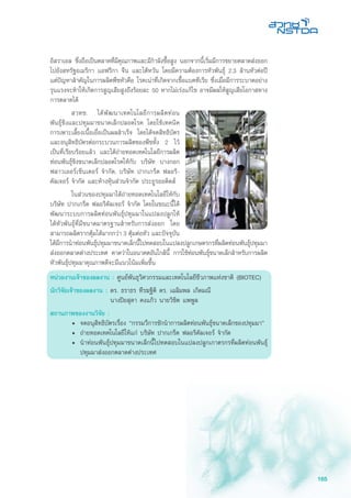 165
อิสราเอล ซึ่งถือเป็นตลาดที่มีคุณภาพและมีกำลังซื้อสูง นอกจากนี้เริ่มมีการขยายตลาดส่งออก
ไปยังสหรัฐอเมริกา แอฟริกา จีน และไต้หวัน โดยมีความต้องการหัวพันธุ์ 2.3 ล้านหัวต่อปี
แต่ปัญหาสำคัญในการผลิตพืชหัวคือ โรคเน่าที่เกิดจากเชื้อแบคทีเรีย ซึ่งเมื่อมีการระบาดอย่าง
รุนแรงจะทำให้เกิดการสูญเสียสูงถึงร้อยละ 50 หากไม่เร่งแก้ไข อาจมีผลให้สูญเสียโอกาสทาง
การตลาดได้
	 สวทช. ได้พัฒนาเทคโนโลยีการผลิตท่อน
พันธุ์ขิงและปทุมมาขนาดเล็กปลอดโรค โดยใช้เทคนิค
การเพาะเลี้ยงเนื้อเยื่อเป็นผลสำเร็จ โดยได้จดสิทธิบัตร
และอนุสิทธิบัตรต่อกระบวนการผลิตของพืชทั้ง 2 ไว้
เป็นที่เรียบร้อยแล้ว และได้ถ่ายทอดเทคโนโลยีการผลิต
ท่อนพันธุ์ขิงขนาดเล็กปลอดโรคให้กับ บริษัท บางกอก
ฟลาวเออร์เซ็นเตอร์ จำกัด, บริษัท ปากเกร็ด ฟลอริ-
คัลเจอร์ จำกัด และห้างหุ้นส่วนจำกัด ประยูรออคิดส์
	 ในส่วนของปทุมมาได้ถ่ายทอดเทคโนโลยีให้กับ
บริษัท ปากเกร็ด ฟลอริคัลเจอร์ จำกัด โดยในขณะนี้ได้
พัฒนาระบบการผลิตท่อนพันธุ์ปทุมมาในแปลงปลูกให้
ได้หัวพันธุ์ที่มีขนาดมาตรฐานสำหรับการส่งออก โดย
สามารถผลิตรากตุ้มได้มากกว่า 3 ตุ้มต่อหัว และปัจจุบัน
ได้มีการนำท่อนพันธุ์ปทุมมาขนาดเล็กนี้ไปทดสอบในแปลงปลูกเกษตรกรที่ผลิตท่อนพันธุ์ปทุมมา
ส่งออกตลาดต่างประเทศ คาดว่าในอนาคตอันใกล้นี้ การใช้ท่อนพันธุ์ขนาดเล็กสำหรับการผลิต
หัวพันธุ์ปทุมมาคุณภาพดีจะมีแนวโน้มเพิ่มขึ้น
หน่วยงานเจ้าของผลงาน : ศูนย์พันธุวิศวกรรมและเทคโนโลยีชีวภาพแห่งชาติ (BIOTEC)
นักวิจัยเจ้าของผลงาน :	ดร. ธราธร ทีรฆฐิติ ดร. เฉลิมพล เกิดมณี
	 นางปิยสุดา คงแก้ว นายวิชิต แพพูล
สถานภาพของงานวิจัย :
•	 จดอนุสิทธิบัตรเรื่อง “กรรมวีการชักนำการผลิตท่อนพันธุ์ขนาดเล็กของปทุมมา”
•	 ถ่ายทอดเทคโนโลยีให้แก่ บริษัท ปากเกร็ด ฟลอริคัลเจอร์ จำกัด
•	 นำท่อนพันธุ์ปทุมมาขนาดเล็กนี้ไปทดสอบในแปลงปลูกเกาตรกรที่ผลิตท่อนพันธุ์
ปทุมมาส่งออกตลาดต่างประเทศ
 