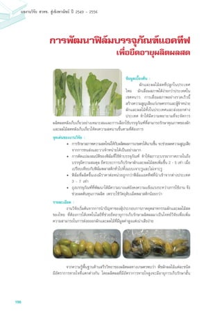 166
ผลงานวิจัย สวทช. สูเชิงพาณิชย ป 2549 - 2556
การพัฒนาฟิล์มบรรจุภัณฑ์แอคทีฟ
เพื่อยืดอายุผลิตผลสด
ผลิตผลหลังเก็บเกี่ยวอย่างเหมาะสมและการเลือกใช้บรรจุภัณฑ์ที่สามารถรักษาคุณภาพของผัก
และผลไม้สดหลังเก็บเกี่ยวให้คงความสดนานขึ้นตามที่ต้องการ
จุดเด่นของงานวิจัย :
•	 การรักษาสภาพความสดใหม่ให้กับผลิตผลการเกษตรได้นานขึ้น จะช่วยลดความสูญเสีย
จากการขนส่งและวางจำหน่ายได้เป็นอย่างมาก
•	 การดัดแปลงสมบัติของฟิล์มที่ใช้ทำบรรจุภัณฑ์ ทำให้สภาวะบรรยากาศภายในถึง
บรรจุมีความสมดุล ยืดระยะการเก็บรักษาผักและผลไม้สดเพิ่มขึ้น 2 - 5 เท่า เมื่อ
เปรียบเทียบกับฟิล์มพลาสติกทั่วไปทั้งแบบเจาะรูและไม่เจาะรู
•	 ฟิล์มที่ผลิตขึ้นเองมีราคาต่อหน่วยถูกกว่าฟิล์มแอคทีฟที่นำเข้าจากต่างประเทศ
3 - 7 เท่า
•	 ถุงบรรจุภัณฑ์ที่พัฒนาได้มีความบางแต่ยังคงความแข็งแรงระหว่างการใช้งาน จึง
ช่วยลดต้นทุนการผลิต เพราะใช้วัตถุดิบเม็ดพลาสติกน้อยกว่า
รายละเอียด :
	 งานวิจัยเริ่มต้นจากการนำปัญหาของผุ้ประกอบการภาคอุตสาหกรรมผักและผลไม้สด
ของไทย ที่ต้องการได้เทคโนโลยีที่ช่วยยืดอายุการเก็บรักษาผลิตผลมาเป็นโจทย์วิจัยเพื่อเพิ่ม
ความสามารถในการส่งอออกผักและผลไม้ที่มีมูลค่าสูงแต่เน่าเสียง่าย
	 จากความรู้พื้นฐานด้านสรีรวิทยาของผลิตผลทางเกษตรพบว่า พืชผักผลไม้แต่ละชนิด
มีอัตราการหายใจที่แตกต่างกัน โดยผลิตผลที่มีอัตราการหายใจสูงจะมีอายุการเก็บรักษาสั้น
ข้อมูลเบื้องต้น :
	 ผักและผลไม้สดที่ปลูกในประเทศ
ไทย มักเสื่อมสภาพได้ง่ายกว่าประเทศใน
เขตหนาว การเสื่อมสภาพอย่างรวดเร็วนี้
สร้างความสูญเสียแก่เกษตรกรและผู้จำหน่าย
ผักและผลไม้ทั้งในประเทศและส่งออกต่าง
ประเทศ ทำให้มีความพยายามที่จะจัดการ
 