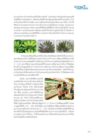 167
ประกอบกับความก้าวหน้าด้านเทคโนโลยีบรรจุภัณฑ์ รวมกับหลักการสำคัญของด้านคุณสมบัติ
วัสดุที่ใช้ทำบรรจุภัณฑ์พบว่า ฟิล์มพลาสติกที่ดีจะต้องมีคุณสมบัติยอมให้ก๊าซออกซิเจน ก๊าซ
คาร์บอนไดออกไซด์ ก๊าซเอทิลีน และความชื้นแพร่ผ่านด้วยอัตราที่เหมาะสม ดังนั้น การทำให้
ฟิล์มสามารถแปลงสภาพบรรยากาศภายในภาชนะบรรจุให้เป็นสภาวะสมดุล (Equilibrium
Modified Atmosphere: EMA) จะส่งผลให้พืชผักผลไม้ที่ใส่ไว้ภายในบรรจุภัณฑ์เกิดการชะลอ
การหายใจ การคายน้ำและลดการเสื่อมสภาพลงได้ ซึ่งกลไกบรรจุภัณฑ์ EMA นี้ เป็นหลักการ
หนึ่งของบรรจุภัณฑ์แบบแอคทีฟที่ได้รับการยอมรับว่าเป็นเทคโนโลยีการรักษาความสดและ
การถนอมอาหารแห่งศตวรรษที่ 21
	 ถ้านำคุณสมบัติของฟิล์มแอคทีฟไปเปรียบเทียบฟิล์มพลาสติกทั่วไปทั้งประเภทเจาะ
รูขนาดใหญ่และไม่เจาะรูที่ใช้กันอย่างแพร่หลายในเวลานี้ จะพบว่า ฟิล์มแอคทีฟที่สามารถดัด
แปลงบรรยากาศแบบสมดุลได้นี้ ช่วยยืดอายุการเก็บรักษาความสดใหม่ของผลิตผลได้มากกว่า
2 - 5 เท่า เพราะฟิล์มเจาะรูขนาดใหญ่ยอมให้ก๊าซและความชื้นผ่านมากเกินไป ทำให้ผลิตผล
ที่บรจุไว้ภายในสูญเสียน้ำมาก ไม่เหมาะกับการยืดอายุการเก็บรักษาผลิตผล ในขณะที่ฟิล์ม
พลาสติกที่ไม่เจาะรูที่แม้จะดัดแปลงสภาพบรรยากาศภายในบรรจุภัณฑ์แล้ว กลับทำให้ปริมาณ
คาร์บอนไดออกไซด์สะสมค้างมากเกินไปและออกซิเจนผ่านน้อยเกินไป ทำให้ผลิตผลภายใน
บรรจุภัณฑ์มีกลิ่นและรสชาติผิดปกติได้
	 ปัจจุบัน ผลงานวิจัยฟิล์มบรรจุภัณฑ์
แอคทีฟเริ่มมีการจำหน่ายในเชิงพาณิชย์แล้ว
โดยการทำสัญญาให้สิทธิการผลิตกับบริษัท
สมาร์ทแพค รีเสอร์ช จำกัด เพื่อนำไปผลิต
ให้แก่ผู้ส่งออกผลิตผลสดไปยังต่างประเทศ
เช่น ญี่ปุ่น และยุโรป นอกจากนี้ยังใช้บรรจุ
ผลิตผลสดเพื่อจำหน่ายในซูเปอร์มาร์เก็ตใน
ประเทศ เช่น TOPS โดยในรอบปีที่ผ่านมา
ซึ่งเป็นช่วงเริ่มต้นการจำหน่ายในเชิงพาณิชย์
ได้ใช้บรรจุผักและผลไม้สด เพื่อส่งออกมีมูลค่ากว่า 21 ล้านบาท โดยฟิล์มแอคทีฟนี้ ช่วยลด
การสูญเสียได้ถึง 15% - 30% สิ่งสำคัญคือ ถุงบรรจุที่ผลิตจากฟิล์มแอคทีฟมีราคาต่อหน่วย
ถูกกว่าถุงบรรจุที่นำเข้าจากต่างประเทศ 3 - 7 เท่า แต่กลับมีราคาใกล้เคียงกับฟิล์มที่ใช้ทำถุง
พลาสติกทั่วไปในปัจจุบันและบรรจุภัณฑ์ที่ผลิตได้มีความบางกว่าบรรจุภัณฑ์ทั่วไป แต่ยังคง
ความแข็งแรงระหว่างใช้งาน ทำให้ช่วยลดปริมาณการใช้พลาสติกและลดปริมาณซากที่เป็น
ปัญหาใหญ่ต่อสิ่งแวดล้อมในปัจจุบัน
 