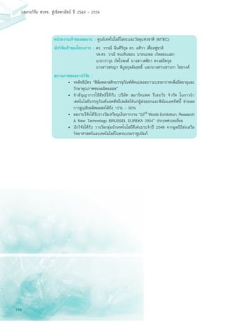 168
ผลงานวิจัย สวทช. สูเชิงพาณิชย ป 2549 - 2556
หน่วยงานเจ้าของผลงาน : ศูนย์เทคโนโลยีโลหะและวัสดุแห่งชาติ (MTEC)
นักวิจัยเจ้าของโครงการ :	ดร. วรรณี ฉินศิริกุล ดร. อศิรา เฟื่องฟูชาติ
	 รศ.ดร. วาณี ชนเห็นชอบ นายนภดล เกิดดอนแฝก
	 นายวราวุธ ภัทโรพงศ์ นางสาวตติยา ตรงสถิตกุล 			
	 นางสาวสรญา พิบูลกุลสัมฤทธิ์ และนางสาวเสาวภา ไชยวงศ์
สถานภาพของงานวิจัย :
•	 จดสิทธิบัตร “ฟิล์มพลาสติกบรรจุภัณฑ์ดัดแปลงสภาวะบรรยากาศเพื่อยืดอายุและ
รักษาคุณภาพของผลิตผลสด”
•	 ทำสัญญาการใช้สิทธิให้กับ บริษัท สมาร์ทแพค รีเสอร์ช จำกัด ในการนำ
เทคโนโลยีบรรจุภัณฑ์แอคทีฟไปผลิตให้แก่ผู้ส่งออกและฟิล์มแอคทีฟนี้ ช่วยลด
การสูญสียผลิตผลสดได้ถึง 15% - 30%
•	 ผลงานวิจัยได้รับรางวัลเหรียญเงินจากงาน “53rd World Exhibition, Research
& New Technology BRUSSEL EUREKA 2004” ประเทศเบลเยี่ยม
•	 นักวิจัยได้รับ รางวัลกลุ่มนักเทคโนโลยีดีเด่นประจำปี 2548 จากมูลนิธิส่งเสริม
วิทยาศาสตร์และเทคโนโลยีในพระบรมราชูปถัมภ์
 