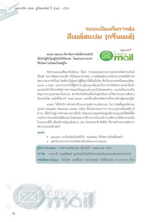 16
ผลงานวิจัย สวทช. สูเชิงพาณิชย ป 2549 - 2556
ระบบป้องกันการส่ง
อีเมล์สแปม (กรีนเมล์)
	 ข้อความสแปมที่พบเห็นได้บ่อย ได้แก่ การส่งสแปมผ่านทางจดหมายอิเล็กทรอนิกส์
(อีเมล์) ในการโฆษณาชวนเชื่อ หรือโฆษณาขายของ การส่งอีเมล์ประเภทใดประเภทหนึ่งที่เราไม่
ต้องการมาจากทั่วโลก โดยที่เราไม่รู้เลยว่าผู้ที่ส่งมาให้นั้นเป็นใคร ซึ่งเป็นประเภทหนึ่งของเมล์ขยะ
(Junk e-mail) นอกจากจะทำให้ผู้รับรำคาญใจและเสียเวลาในการกำจัดข้อความเหล่านี้แล้ว
สแปมยังทำให้ประสิทธิภาพการขนส่งข้อมูลบนอินเตอร์เน็ตลดลงด้วย สแปมได้กลายเป็น
ปัญหารบกวนอย่างมากในระบบ สำหรับรับส่งอีเมล์ในปัจจุบันเป็นภาระให้แก่ระบบการสื่อสาร
อินเทอร์เน็ต เมล์เซิร์ฟเวอร์ (mail server) และสิ้นเปลืองทรัพยากรทั้งทางด้านผู้ส่งและผู้รับ
	 สวทช. ได้ให้บริการด้านคำปรึกษาแก่องค์การเภสัชกรรม ในการจัดตั้งศูนย์สำรอง
ฉุกเฉิน (Disaster Recovery Center: DRC) ทั้งในส่วนของการวางระบบอุปกรณ์ซอฟต์แวร์
ต่างๆ เพื่อนำไปสู่การสร้างความน่าเชื่อถือ มั่นคงและปลอดภัยต่อศูนย์สำรองฉุกเฉินที่จัดตั้งขึ้น
รวมถึงการนำเทคโนโลยีดังกล่าวไปต่อยอดการใช้งานภายในองค์การเภสัชกรรมให้สามารถเป็น
ไปตามปกติได้ เมื่อเกิดกรณีฉุกเฉินต่างๆ เช่น ภัยธรรมชาติ อัคคีภัย ที่อาจสร้างความเสียหาย
ต่อระบบคอมพิวเตอร์
จุดเด่น
	 •	 preview จากอีเมล์ฉบับย่อที่เป็น metadata ที่สกัดจากอีเมล์ต้นฉบับ
	 •	 ลดปริมาณการจราจรเครือข่ายอันเนื่องมากจากสแปม
ผู้รับการถ่ายทอด : องค์การเภสัชกรรม เมื่อวันที่ 1 พฤษภาคม 2554
นักวิจัย : นายชาลี วรกุลพิพัฒน์ ศูนย์เทคโนโลยีอิเล็กทรอนิกส์และคอมพิวเตอร์แห่งชาติ
ทรัพย์สินทางปัญญา : สิทธิบัตร เลขที่คำขอ 1001000067 วันที่ยื่นคำขอ 15 มกราคม 2553
	 สแปม (Spam) คือ ข้อความอิเล็กทรอนิกส์
ที่ส่งถึงผู้รับโดยผู้รับไม่ได้ร้องขอ โดยส่วนมากจะทำ
ให้เกิดความไม่พอใจต่อผู้รับ
 