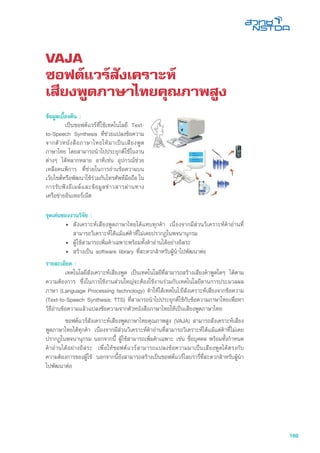 169
VAJA
ซอฟต์แวร์สังเคราะห์
เสียงพูดภาษาไทยคุณภาพสูง
จุดเด่นของงานวิจัย :
•	 สังเคราะห์เสียงพูดภาษาไทยได้แทบทุกคำ เนื่องจากมีส่วนวิเคราะห์คำอ่านที่
สามารถวิเคราะห์ได้แม้แต่คำที่ไม่เคยปรากฏในพจนานุกรม
•	 ผู้ใช้สามารถเพิ่มคำเฉพาะพร้อมทั้งคำอ่านได้อย่างอิสระ
•	 สร้างเป็น software library ที่สะดวกสำหรับผู้นำไปพัฒนาต่อ
รายละเอียด :
	 เทคโนโลยีสังเคราะห์เสียงพูด เป็นเทคโนโลยีที่สามารถสร้างเสียงคำพูดใดๆ ได้ตาม
ความต้องการ ซึ่งในการใช้งานส่วนใหญ่จะต้องใช้งานร่วมกับเทคโนโลยีดานการประมวลผล
ภาษา (Language Processing technology) ทำให้ได้เทคโนโ,ยีสังเคราะห์เสียงจากข้อความ
(Text-to-Speech Synthesis: TTS) ที่สามารถนำไปประยุกต์ใช้กับข้อความภาษาไทยเพื่อหา
วิธีอ่านข้อความแล้วแปลงข้อความจากตัวหนังสือภาษาไทยให้เป็นเสียงพูดภาษาไทย
	 ซอฟต์แวร์สังเคราะห์เสียงพูดภาษาไทยคุณภาพสูง (VAJA) สามารถสังเคราะห์เสียง
พูดภาษาไทยได้ทุกคำ เนื่องจากมีส่วนวิเคราะห์คำอ่านที่สามารถวิเคราะห์ได้แม้แต่คำที่ไม่เคย
ปรากฏในพจนานุกรม นอกจากนี้ ผู้ใช้สามารถเพิ่มคำเฉพาะ เช่น ชื่อบุคคล พร้อมทั้งกำหนด
คำอ่านได้อย่างอิสระ เพื่อให้ซอฟต์แวร์สามารถแปลงข้อความมาเป็นเสียงพูดได้ตรงกับ
ความต้องการของผู้ใช้ นอกจากนี้ยังสามารถสร้างเป็นซอฟต์แวร์ไลบรารี่ที่สะดวกสำหรับผู้นำ
ไปพัฒนาต่อ
ข้อมูลเบื้องต้น :
	 เป็นซอฟต์แวร์ที่ใช้เทคโนโลยี Text-
to-Speech Synthesis ที่ช่วยแปลงข้อความ
จากตัวหนังสือภาษาไทยให้มาเป็นเสียงพูด
ภาษาไทย โดยสามารถนำไปประยุกต์ใช้ในงาน
ต่างๆ ได้หลากหลาย อาทิเช่น อุปกรณ์ช่วย
เหลือคนพิการ ที่ช่วยในการอ่านข้อความบน
เว็บไซต์หรือพัฒนาใช้ร่วมกับโทรศัพท์มือถือ ใน
การรับฟังอีเมล์และข้อมูลข่าวสารผ่านทาง
เครือข่ายอินเทอร์เน็ต
 