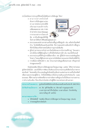 170
ผลงานวิจัย สวทช. สูเชิงพาณิชย ป 2549 - 2556
ประโยชน์ของการประยุกต์ใช้เทคโนโลยีสังเคราะห์เสียงพูด ได้แก่
•	สามารถนำเทคโนโลยี
สังเคราะห์เสียงพูดมาแปลง
ข่าวสารอิเล็กทรอนิกส์ที่มี
ปริมาณมากและมีการปรับ
เปลี่ยนตลอดเวลา เช่น การส่ง
ข่าวสารผ่าน Voice Message
การรายงานข่าวการวิเคราะห์
หุ้น มาเป็นเสียงพูดเพื่อให้ผู้
รับข่าวสารได้รับข่าวที่ทันสมัยอยู่ตลอดเวลา
•	สามารถเผยแพร่ข่าวสารผ่านเครือข่ายพื้นฐานที่มีอยู่แล้ว เช่น เครือข่ายโทรศัพท์
บ้าน โทรศัพท์มือถือและอินเตอร์เน็ต ซึ่งการเผยแพร่ทางเสียงเป็นวีการพื้นฐาน
ที่เข้าถึงได้ทุกเครือข่ายดดยไม่ต้องการอุปกรณ์เพิ่มเติม
•	ผู้รับข่าวสารสามารถรับข่าวสารโดยไม่ต้องละจากกิจกรรมที่ทำอยู่ โดยเฉพาะ
อย่างยิ่งในกรณีที่ผู้รับอยู่ในภาวะที่ก่อให้เกิดอันตรายได้ เช่น ขณะขับขี่รถยนต์
•	สามารถประยุกต์ใช้กับอุปกรณืสื่อสารอื่นๆ เช่น ผูใช้บริการสามารถส่งข้อมูลโดย
โทรสาร ในขณะที่ผู้รับปลายทางสามารถรับฟังข้อความบนเอกสารโดยโทรศัพ์ทั่วไป
•	การเพิ่มโอกาสให้คนพิการ เช่น โปรแกรมอ่านข้อมูลเพื่อคนตาบอด หรืออุปกรณ
ช่วยพูดแทนคนใบ้
	 ปัจจุบันซอฟต์แวร์สังเคราะห์เสียงพูดภษษาไทยคุณภาพสูง (JAVA) ได้รับการถ่ายทอด
สู่เชิงพาณิชย์แล้ว และยังได้รับการพัฒนาเป็นต้นแบบโปรแกรมประยุกต์เพื่อช่วยในการตรวจ
สอบอีเมล์ โดยซอฟท์แวร์จะแปลงข้อมูลในอีเมล์เป้นเสียงอ่านนส่งผ่านมาทางเครื่องโทรศัพท์
เพื่อความสะดวกของผู้ใช้งาน อีกทั้งยังได้พัฒนาเป็นโปรแกรมต้นแบบสำหรับท่องเว็บ (web
browser) ที่มีความสามารถพิเศษที่สามารถอ่านข้อความที่อยู่บนเว็บนั้นได้และรายงานสถานะ
การทำงานด้วยเสียง ซึ่งจะเป็นประโยชน์มากกับผู้ที่มีความบกพร่องทางด้านสายตา
หน่วยงานเจ้าของผลงาน : ศูนย์เทคโนโลยีอิเล็กทรอนิกส์และคอมพิวเตอร์แห่งชาติ (NECTEC)
นักวิจัยเจ้าของโครงการ : ดร. ชัย วุฒิวิวัฒน์ชัย ดร. ชัชวาลย์ หาญสกุลบรรเทิง
	 นางสาวรุ่งกานต์	ศิริเจริญไชย นางสาวอโณชา รักชาติเจริญ
	 และนายอัษฎางค์ แตงไทย
สถานภาพของงานวิจัย :
• 	ได้รับลิขสิทธิ์ “ซอฟต์แวร์สังเคราะห์เสียงพูดภาษาไทยคุณภาพสูง (VAJA)
• 	ถ่ายทอดสู่เชิงพาณิชย์แล้ว
 