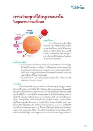 171
การประยุกต์ใช้อนุภาคนาโน
ในอุตสาหกรรมสิ่งทอ
จุดเด่นของงานวิจัย :
•	 เทคโนโลยีการเคลือบผ้าด้วยอนุภาคไทเทเนียมไดออกไซด์ซึ่งใช้แสงเป็นตัวกระตุ้น
ให้เกิดปฏิกิริยาย่อยสลาย หรือที่เรียกว่า โฟโตแคตาลิสต์ (photocatalyst) โดย
ไทเทเนียมไดออกไซด์ที่ดดนกระตุ้นด้วยแสงยูวี จะเกิดการแตกตัวและทำปฏิกิริยา
กับน้ำ จนได้เป็นอนุมูลอิสระซึ่งจะสามารถไปย่อยสลายโปรตีนหรือสารเคมีต่างๆ
จนทำให้เชื้อแบคทีเรียและกลิ่นอับหมดไป
•	 ส่วนผสมที่คิดค้นขึ้น สามารถคงคุณสมบัติในการกำจัดเชื้อแบคทีเรียและกลิ่นได้
แม้จะผ่านการซักมากถึง 30 ครั้ง
รายละเอียด :
	 ไทเทเนียมไดออกไซด์ (TiO2) เป็นสารที่สามารถใช้แสงกระตุ้นให้เกิดปฏิกิริยาแตกตัว
เป็นประจุได้ โดยเรียกการเกิดปฏิกิริยานี้วา “โฟโตแคตาลิสต์ (photocatalyst)” ซึ่งคุณสมบัติ
ของปฏิกิริยานี้ได้รับการศึกษามาเป็นเวลานานในแง่ความสามารถในการกำจัดทั้งสารอินทรีย์
และอนินทรีย์ในน้ำ อากาศและสิ่งมีชีวิต จากคุณสมบัติดังกล่าวทำให้ในปัจจุบันเริ่มมีการจำหน่าย
เสื้อผ้าที่ใช้เทคโนโลยีการเคลือบผ้าด้วยอนุภาคไทเทเนียมไดออกไซด์ เพื่อกำกำจัดเชื้อโรคและ
กลิ่นอับ โดยอนุภาคไทเทเนียมไดออกไซดที่ได้รับการกระตุ้นด้วยแสงยูวี จะเกิดการแตกตัว
เป็นอิเล็กตรอนคู่บนผิวหน้าของอนุภาค ซึ่งจะทำปกิกิริยากับดมเลกุลของน้ำ (H2O) และ
เหนี่ยวนำให้เกิดอนุมูลอิสระ เช่น ไฮดรอกซิล ไอออน (Hydroxyl ions, OH-) และซูปเปอร์
ออกไซด์ไอออน (superoxide ions, O2-) ขึ้น ซึ่งจะก่อให้เกิดปฏิกิริยาย่อยสลาย (oxidation)
ทั้งสารอินทรีย์ และสารอนินทรีย์ต่างๆ โดยทำให้สารเหล่านั้นเกิดการแตกตัวเป็นน้ำและก๊าซ
คาร์บอนไดออกไซด์ในที่สุด อย่างไรก็ดีสูตรผสมและส่วนประกอบของสารเร่งปฏิกิริยาดังกล่าว
ข้อมูลเบื้องต้น :
	 จากการศึกษาพบว่าสารไทเทเนียม
ไดออกไซด์ เป็นสารที่มีคุณสมบัติในการย่อย
สลายสารอินทรีย์และสารอนินทรีย์ โดยใช้แสง
เป็นตัวกระตุ้นให้เกิดปฏิกิริยาด้วยคุณสมบัติ
ดังกล่าว ไทเทเนียมไดออกไซด์ จึงได้ถูกนำ
มาทำเพื่อประยุกต์ใช้กับผลิตภัณฑ์ทางสิ่งทอ
เพื่อกำจัดกลิ่นและแบคทีเรีย
 