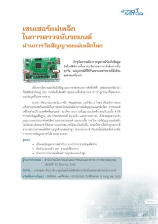 17
เซนเซอร์แม่เหล็ก
ในการตรวจนับรถยนต์
ผ่านการวัดสัญญาณแม่เหล็กโลก
	 เนื่องจากมีความน่าเชื่อถือได้สูงและราคาต่อหน่วยการติดตั้งที่ตํ่า แต่ขดลวดเหนี่ยวนำ
ก็ยังมีข้อจำกัดอยู่ เช่น การติดตั้งต้องมีการขุดเจาะพื้นผิวจราจร การบำรุงรักษาที่ไม่สะดวก
และข้อมูลที่ไม่หลากหลาย
	 สวทช. พัฒนาเซนเซอร์แม่เหล็ก MagSense เวอร์ชั่น 2 โดยอาศัยหลักการของ
เครือข่ายเซนเซอร์แม่เหล็กในการตรวจนับรถยนต์ผ่านการวัดสัญญาณแม่เหล็กโลก หากรถยนต์
เคลื่อนผ่านบริเวณจุดติดตั้งเซนเซอร์ จะเกิดการรบกวนสัญญาณแม่เหล็กโลกบริเวณนั้น ทำให้
ทราบถึงข้อมูลพื้นฐาน เช่น จำนวนรถยนต์ ความเร็ว และความยาวรถ เพื่อควบคุมความเร็ว
และการแยกประเภทโดยใช้ความยาวของรถยนต์ นอกจากนั้น การวิเคราะห์สัญญาณแม่เหล็ก
โลกโดยละเอียดจะทำให้สามารถแยกประเภทได้ละเอียดยิ่งขึ้น นำมาใช้งานได้กับทุกสถานที่
สามารถประมวลผลได้มีความถูกต้องแม่นยำสูง นำมาผนวกเข้ากับเทคโนโลยีเครือข่ายเพื่อ
การกระจายข้อมูลจราจรได้ง่ายและสะดวก
จุดเด่น
	 •	 เชื่อมต่อข้อมูลจราจรเข้ากับระบบการกระจายข้อมูลได้ง่าย
	 •	 นับจำนวนรถเข้า-ออก ตามจุดที่ต้องการ
	 •	 สามารถประมวลผลได้มีความถูกต้องแม่นยำสูง
ผู้รับการถ่ายทอด : 	สำนักงานนโยบายและแผนการขนส่งและจราจร กระทรวงคมนาคม
	 เมื่อวันที่ 15 มิถุนายน 2555
นักวิจัย : นายจตุพร ชินรุ่งเรือง ศูนย์เทคโนโลยีอิเล็กทรอนิกส์และคอมพิวเตอร์แห่งชาติ
ทรัพย์สินทางปัญญา : สิทธิบัตร เลขที่คำขอ 1001001042 วันที่ยื่นคำขอ 8 กรกฎาคม 2553
	 ปัจจุบันความต้องการอุปกรณ์จัดเก็บข้อมูล
อัตโนมัติมีมากขึ้นตามปริมาณจราจรที่เพิ่มมากขึ้น
ทุกวัน แต่อุปกรณ์ที่ใช้กันอย่างแพร่หลายก็มีเพียง
ขดลวดเหนี่ยวนำ
 