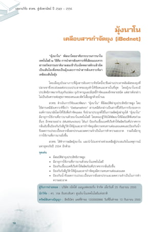 18
ผลงานวิจัย สวทช. สูเชิงพาณิชย ป 2549 - 2556
มุ้งนาโน
เคลือบสารกำจัดยุง (iBednet)
	 โดยเมื่อยุงบินมาเกาะที่มุ้งสารสังเคราะห์ชนิดนี้จะซึมผ่านประสาทสัมผัสของยุงที่
ปลายขาซึ่งจะส่งผลต่อระบบประสาทของยุงทำให้ช็อคและตายในที่สุด โดยมุ้งนาโนจะมี
ประสิทธิภาพมากกับยุงก้นปล่อง ยุงรำคาญและมีฤทธิ์กำจัดแมลงอีกหลายชนิด แต่สารดังกล่าว
ไม่เป็นอันตรายต่อสุขภาพของคนและสัตว์เลี้ยงลูกด้วยน้ำนม
	 สวทช. ดำเนินการวิจัยและพัฒนา “มุ้งนาโน” ที่มีสมบัติฆ่ายุงประสิทธิภาพสูง โดย
ใช้สารเคมีสังเคราะห์ชื่อว่า “Deltamethrin” สารเคมีดังกล่าวเป็นสารที่ได้รับการรับรองจาก
องค์การอนามัยโลกให้ใช้เพื่อกำจัดแมลง จึงนำมาประยุกต์ใช้ในการผลิตมุ้งฆ่ายุงได้ “มุ้งนาโน”
มีอายุการใช้งานที่ยาวนานด้วยนาโนเทคโนโลยี โดยคณะผู้วิจัยได้พัฒนาให้มีสมบัติพิเศษร่วม
อื่นๆ อีกหลายอย่าง (Multifunction) ได้แก่ ป้องกันเชื้อแบคทีเรียทำให้ผลิตภัณฑ์ปราศจาก
กลิ่นอับชื้นป้องกันรังสียูวีทำให้มุ้งและสารกำจัดยุงมีความทนทานต่อแสงแดดและป้องกันน้ำ
จึงลดการเปรอะเปื้อนจากสิ่งสกปรกและลดความจำเป็นในการทำความสะอาด รวมถึงมีอายุ
การใช้งานที่ยาวนานยิ่งขึ้น
	 สวทช. ได้ทำการผลิตมุ้งนาโน และนำไปแจกจ่ายช่วยเหลือผู้ประสบภัยในเหตุการณ์
มหาอุทกภัยปี 2554 อีกด้วย
จุดเด่น
	 •	 มีสมบัติฆ่ายุงประสิทธิภาพสูง
	 •	 มีอายุการใช้งานที่ยาวนานด้วยนาโนเทคโนโลยี
	 •	 ป้องกันเชื้อแบคทีเรียทำให้ผลิตภัณฑ์ปราศจากกลิ่นอับชื้น
	 •	 ป้องกันรังสียูวีทำให้มุ้งและสารกำจัดยุงมีความทนทานต่อแสงแดด
	 •	 ป้องกันน้ำจึงลดการเปรอะเปื้อนจากสิ่งสกปรกและลดความจำเป็นในการทำ
		 ความสะอาด
ผู้รับการถ่ายทอด : บริษัท เน็ทโต้ แมนูแฟคเชอริ่ง จำกัด เมื่อวันที่ 25 กันยายน 2555
นักวิจัย : ดร. วรล อินทะสันตา ศูนย์นาโนเทคโนโลยีแห่งชาติ
ทรัพย์สินทางปัญญา : สิทธิบัตร เลขที่คำขอ 1203000966 วันที่ยื่นคำขอ 13 กันยายน 2555
	 “มุ้งนาโน” พัฒนาโดยอาศัยกระบวนการนาโน
เทคโนโลยี ๒ วิธีคือ การนำสารสังเคราะห์ที่เลียนแบบจาก
สารสกัดธรรมชาติมาผสมเข้ากับเม็ดพลาสติกแล้วฉีด
เป็นเส้นใยเพื่อทอเป็นมุ้งและการนำสารสังเคราะห์มา
เคลือบเส้นใยมุ้ง
 