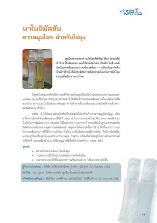 19
นาโนอิมัลชัน
สารสมุนไพร สำหรับไล่ยุง
	 ปัจจุบันในประเทศไทยได้ประยุกต์ใช้สารสกัดสมุนไพรชนิดน้ำมันหอมระเหย (essential/
volatile oil) มาใช้เป็นสารกันยุงจากธรรมชาติ ซึ่งมีข้อดีกว่าสารเคมีสังเคราะห์ในแง่ของการไม่
สะสมในร่างกายและไม่เป็นอันตรายต่อสุขภาพ ไม่ทำลายสิ่งแวดล้อมและบางชนิดมีความจำเพาะ
ต่อชนิดของยุงอีกด้วย
	 สวทช. จึงได้พัฒนาผลิตภัณฑ์นาโนอิมัลชันไล่ยุงซึ่งเก็บกักสารสมุนไพรไล่ยุง เป็น
นวัตกรรมใหม่ที่ช่วยเพิ่มคุณสมบัติให้มีระยะเวลาในการออกฤทธิ์และมีความความคงตัวของ
น้ำมันในการสัมผัสอากาศ แสงแดด ได้ในระยะยาว นอกจากนี้ การเตรียมในรูปแบบของนาโน
อิมัลชันจะสามารถควบคุมการปลดปล่อยสารสมุนไพรให้ออกฤทธิ์อย่างช้าๆ อีกทั้งส่วนประกอบ
ในการเตรียมอนุภาคที่ใช้ในการเตรียม ยังมีความเป็นพิษต่อเซลล์ผิวหนังต่ำ จึงมีประโยชน์ใน
แง่ของธุรกิจเครื่องสำอางและทางการเกษตร ปัจจุบัน บริษัทที่ดำเนินธุรกิจทางด้านเวชภัณฑ์
เคมีภัณฑ์ และเครื่องสำอาง ได้รับอนุญาตใช้สิทธิประโยชน์จาก สวทช. แล้ว
จุดเด่น
	 •	 พลาสติกมีความมันเงาของผิวสูง
	 •	 กระบวนการที่ปรับปรุงใหม่ไม่ยุ่งยากหรือซับซ้อน
	 •	 สามารถประยุกต์ใช้ในอุตสาหกรรมชิ้นส่วนต่างๆ ได้หลากหลายยิ่งขึ้น
ผู้รับการถ่ายทอด : บริษัท ศรีจันทร์สหโอสถ จำกัด เมื่อวันที่ 28 กันยายน 2555
นักวิจัย : ดร. อุรชา รักษ์ตานนท์ชัย ศูนย์นาโนเทคโนโลยีแห่งชาติ
ทรัพย์สินทางปัญญา : สิทธิบัตร เลขที่คำขอ 0801003857 วันที่ยื่นคำขอ 25 กรกฎาคม 2551
	 ยุงเป็นพาหะของการเกิดโรคที่สำคัญ ได้แก่ มาลาเรีย
เท้าช้าง ไข้เลือดออก และไข้สมองอักเสบ เป็นต้น ซึ่งล้วนแต่
เป็นปัญหาหลักของประเทศในเขตร้อน การป้องกันยุงกัดจึง
เป็นอีกวิธีหนึ่งที่มีประสิทธิภาพที่จะช่วยป้องกันการติดโรค
จากยุงซึ่งเป็นพาหะนำโรค
 