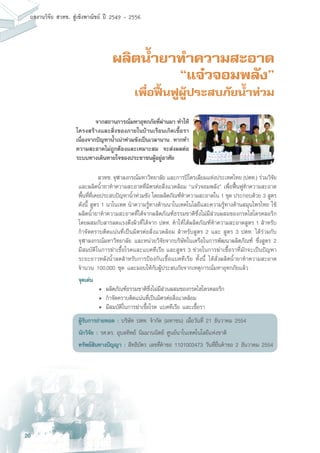 20
ผลงานวิจัย สวทช. สูเชิงพาณิชย ป 2549 - 2556
ผลิตน้ำยาทำความสะอาด
“แจ๋วจอมพลัง”
เพื่อฟื้นฟูผู้ประสบภัยน้ำท่วม
	 สวทช. จุฬาลงกรณ์มหาวิทยาลัย และการปิโตรเลียมแห่งประเทศไทย (ปตท.) ร่วมวิจัย
และผลิตน้ำยาทำความสะอาดที่มิตรต่อสิ่งแวดล้อม “แจ๋วจอมพลัง” เพื่อฟื้นฟูทำความสะอาด
พื้นที่ที่เคยประสบปัญหาน้ำท่วมขัง โดยผลิตภัณฑ์ทำความสะอาดใน 1 ชุด ประกอบด้วย 3 สูตร
ดังนี้ สูตร 1 นาโนเทค นำความรู้ทางด้านนาโนเทคโนโลยีและความรู้ทางด้านสมุนไพรไทย ใช้
ผลิตน้ำยาทำความสะอาดที่ได้จากผลิตภัณฑ์ธรรมชาติซึ่งไม่มีส่วนผสมของกรดไฮโดรคลอริก
โดยผสมกับสารลดแรงตึงผิวที่ได้จาก ปตท. ทำให้ได้ผลิตภัณฑ์ทำความสะอาดสูตร 1 สำหรับ
กำจัดคราบติดแน่นที่เป็นมิตรต่อสิ่งแวดล้อม สำหรับสูตร 2 และ สูตร 3 ปตท. ได้ร่วมกับ
จุฬาลงกรณ์มหาวิทยาลัย และหน่วยวิจัยจากบริษัทในเครือในการพัฒนาผลิตภัณฑ์ ซึ่งสูตร 2
มีสมบัติในการฆ่าเชื้อโรคและแบคทีเรีย และสูตร 3 ช่วยในการฆ่าเชื้อราที่มักจะเป็นปัญหา
ระยะยาวหลังน้ำลดสำหรับการป้องกันเชื้อแบคทีเรีย ทั้งนี้ ได้สั่งผลิตน้ำยาทำความสะอาด
จำนวน 100,000 ชุด และมอบให้กับผู้ประสบภัยจากเหตุการณ์มหาอุทกภัยแล้ว
จุดเด่น
	 •	 ผลิตภัณฑ์ธรรมชาติซึ่งไม่มีส่วนผสมของกรดไฮโดรคลอริก
	 •	 กำจัดคราบติดแน่นที่เป็นมิตรต่อสิ่งแวดล้อม
	 •	 มีสมบัติในการฆ่าเชื้อโรค แบคทีเรีย และเชื้อรา
ผู้รับการถ่ายทอด : บริษัท ปตท. จำกัด (มหาชน) เมื่อวันที่ 21 ธันวาคม 2554
นักวิจัย : รศ.ดร. อุบลทิพย์ นิมมานนิตย์ ศูนย์นาโนเทคโนโลยีแห่งชาติ
ทรัพย์สินทางปัญญา : สิทธิบัตร เลขที่คำขอ 1101003473 วันที่ยื่นคำขอ 2 ธันวาคม 2554
	 จากสถานการณ์มหาอุทกภัยที่ผ่านมา ทำให้
โครงสร้างและสิ่งของภายในบ้านเรือนเกิดเชื้อรา
เนื่องจากปัญหาน้ำเน่าท่วมขังเป็นเวลานาน หากทำ
ความสะอาดไม่ถูกต้องและเหมาะสม จะส่งผลต่อ
ระบบทางเดินหายใจของประชาชนผู้อยู่อาศัย
 