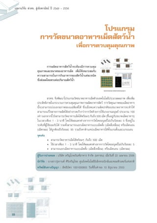 22
ผลงานวิจัย สวทช. สูเชิงพาณิชย ป 2549 - 2556
โปรแกรม
การวัดขนาดอาหารเม็ดสัตว์น้ำ
เพื่อการควบคุมคุณภาพ
	 สวทช. จึงพัฒนาโปรแกรมวัดขนาดอาหารเม็ดด้วยเทคโนโลยีประมวลผลภาพ เพื่อเพิ่ม
ประสิทธิภาพในกระบวนการควบคุมคุณภาพการผลิตอาหารสัตว์ การวัดคุณภาพของเม็ดอาหาร
นี้จะสามารถบ่งบอกสภาพของแม่พิมพ์ได้ ซึ่งเมื่อพบความผิดปกติของขนาดอาหารจะทำให้
สามารถแก้ไขสายการผลิตได้อย่างรวดเร็วกว่าการวัดด้วยการใช้แรงงานมนุษย์ ประมาณ 100
เท่า นอกจากนี้ ยังสามารถวัดอาหารเม็ดได้พร้อมๆ กันถึง 500 เม็ด (ขึ้นอยู่กับขนาดเม็ดอาหาร)
ในเวลาเพียง 1 - 3 นาที โดยให้ผลแตกต่างจากการวัดโดยมนุษย์ไม่เกินร้อยละ 5 ซึ่งอยู่ใน
ระดับที่ผู้ใช้ยอมรับได้ รวมทั้งสามารถแยกเม็ดอาหารแบบเม็ดตั้ง (เม็ดสี่เหลี่ยม) หรือเม็ดนอน
(เม็ดกลม) ได้ถูกต้องถึงร้อยละ 95 รวมถึงหาตำแหน่งเม็ดอาหารได้ทั้งแกนตั้งและแกนนอน
จุดเด่น
	 •	 สามารถวัดอาหารเม็ดได้พร้อมๆ กันถึง 500 เม็ด
	 •	 ใช้เวลาเพียง 1 - 3 นาที โดยให้ผลแตกต่างจากการวัดโดยมนุษย์ไม่เกินร้อยละ 5
	 •	 สามารถแยกเม็ดอาหารแบบเม็ดตั้ง (เม็ดสี่เหลี่ยม) หรือเม็ดนอน (เม็ดกลม)
ผู้รับการถ่ายทอด : บริษัท เจริญโภคภัณฑ์อาหาร จำกัด (มหาชน) เมื่อวันที่ 22 เมษายน 2556
นักวิจัย : นางสาวรุ่งกานต์ ศิริเจริญไชย ศูนย์เทคโนโลยีอิเล็กทรอนิกส์และคอมพิวเตอร์แห่งชาติ
ทรัพย์สินทางปัญญา : สิทธิบัตร 1001000855 วันที่ยื่นคำขอ 10 มิถุนายน 2553
	 การผลิตอาหารสัตว์น้ำจะต้องมีการควบคุม
คุณภาพและขนาดของอาหารเม็ด เพื่อให้เหมาะสมกับ
ความสามารถในการกินอาหารของสัตว์น้ำแต่ละชนิด
ซึ่งส่งผลโดยตรงต่อปริมาณสัตว์น้ำ
 