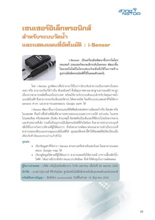 23
เซนเซอร์อิเล็กทรอนิกส์
สำหรับระบบวัดน้ำ
และเเสดงแผนที่อัตโนมัติ : i-Sensor
	 โดย i-Sensor ถูกพัฒนาเพื่อนำมามาใช้ในการวัดระดับค่าความเป็นกรดด่างในของ
เหลว หรือ สามารถเรียกได้ว่าเป็น พีเอชมิเตอร์ ซึ่งมีคุณภาพตามมาตรฐานสากลแต่มีราคาถูก
เนื่องจากสามารถผลิตขึ้นเองในประเทศ พร้อมใช้งานกับระบบต้นแบบสำหรับวัดคุณภาพน้ำ
แบบอัตโนมัติ ซึ่งสามารถรองรับเซ็นเซอร์ต่างๆ ได้หลายชนิด โดยที่ระบบจะแสดงค่าที่วัดได้จาก
sensors ต่างๆ และสามารถแสดงผลบน Google earth ได้
	 i-Sensor พัฒนาขึ้นจากไอออนเซนซิทีฟฟีลด์เอฟเฟคทรานซิสเตอร์ หรือ อีสเฟต หรือ
ไอเอสเฟต ซึ่งสร้างขึ้นด้วยฟิล์มที่สามารถตรวจสอบแบบเฉพาะเจาะจงได้ อย่างเช่น ไนเตรท
โปแตสเซียม หรือฟอสเฟต เป็นต้น ด้วยเหตุนี้ อีสเฟตจึงเป็นเซ็นเซอร์ที่มีประโยชน์หลากหลาย
และด้วยขนาดที่เล็ก รวมทั้งเป็นอุปกรณ์อิเล็คทรอนิคส์ที่กินไฟน้อย จึงสามารถนำมาประยุกต์
เพื่อใช้ในงานวิเคราะห์ตามที่ผู้ใช้ต้องการ ทั้งยังสามารถพัฒนาต่อจนสามารถทำเป็นระบบที่
สามารถสอบเทียบและควบคุมแบบอัตโนมัติได้ คุณสมบัติเหล่านี้ทำให้อีสเฟตมีข้อได้เปรียบเมื่อ
เทียบกับหัววัดแบบกระเปาะแก้วทั่วไป
จุดเด่น
	 •	 เรียกข้อมูลค่าที่วัดจาก i-Sensor ผ่านทางเครือข่ายอินเตอร์เนต โดยสามารถแสดง
		 ผลบน Google map ได้
	 •	 เรียกดูข้อมูลได้ตามที่ผู้ใช้ต้องการ สามารถลดหรือใช้สารเคมี อาหารเลี้ยงสัตว์น้ำ
		 ไฟฟ้า ได้อย่างมีประสิทธิภาพและประสิทธิผล ซึ่งทำให้ต้นทุนในการผลิตลดลง
ผู้รับการถ่ายทอด : บริษัท เจริญโภคภัณฑ์อาหาร จำกัด (มหาชน) เมื่อวันที่ 30 เมษายน 2555
นักวิจัย : นางสาวรุ่งกานต์ ศิริเจริญไชย ศูนย์เทคโนโลยีอิเล็กทรอนิกส์และคอมพิวเตอร์แห่งชาติ
ทรัพย์สินทางปัญญา : สิทธิบัตร ๑๐๐๑๐๐๐๘๕๕ วันที่ยื่นคำขอ 10 มิถุนายน 2553
	 i-Sensor เป็นเครื่องมือพัฒนาขึ้นจากไมโคร
เซนเซอร์ (เซนเซอร์ขนาดเล็กระดับไมครอน พัฒนาขึ้น
โดยเทคโนโลยีไมโครแฟบบริเคชั่นซึ่งใช้ในการสร้าง
อุปกรณ์อิเล็คทรอนิคส์ที่ใช้ในคอมพิวเตอร์)
 