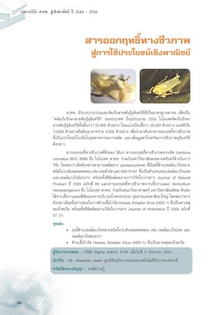 24
ผลงานวิจัย สวทช. สูเชิงพาณิชย ป 2549 - 2556
สารออกฤทธิ์ทางชีวภาพ
สู่การใช้ประโยชน์เชิงพาณิชย์
	 สวทช. มีระบบรวบรวมและจัดเก็บสายพันธุ์จุลินทรีย์ที่เป็นมาตรฐานสากล เพื่อเป็น
“คลังเก็บรักษาสายพันธุ์จุลินทรีย์” ของประเทศ ปีงบประมาณ 2555 ไบโอเทคจัดเก็บรักษา
สายพันธุ์จุลินทรีย์ทั้งสิ้นกว่า 52,900 ตัวอย่าง โดยแบ่งเป็นเชื้อรา 35,200 ตัวอย่าง แบคทีเรีย
13,000 ตัวอย่างยีสต์และสาหร่าย 4,500 ตัวอย่าง เพื่อนำมาค้นหาสารออกฤทธิ์ทางชีวภาพ
ที่เป็นประโยชน์ในเชิงในอุตสาหกรรมการผลิต และเพิ่มมูลค่าในทรัพยากรชีวภาพจุลินทรีย์
ดังกล่าว
	 สารออกฤทธิ์ทางชีวภาพที่ค้นพบ ได้แก่ สารออกฤทธิ์ทางชีวภาพจากเห็ด Lentinus
connatus BCC 8996 ซึ่ง ไบโอเทค สวทช. ร่วมกับมหาวิทยาลัยสงขลานครินทร์ดำเนินการ
วิจัย โดยพบว่าเห็ดดังกล่าวสามารถผลิตสาร panepoxydone ที่มีฤทธิ์ต้านเซลล์มะเร็งหลาย
ชนิดในระดับหลอดทดลองเช่นเซลล์KBและNCI-H187 ซึ่งเป็นตัวแทนของเซลล์มะเร็งปอด
และเซลล์มะเร็งช่องปาก พร้อมทั้งตีพิมพ์ผลงานการวิจัยในวารสาร Journal of Natural
Product ปี 2005 ฉบับที่ 69 และสารออกฤทธิ์ทางชีวภาพจากเชื้อราแมลง Verticillium
hemipterigenum ซึ่ง ไบโอเทค สวทช. ร่วมกับคณะวิทยาศาสตร์ มหาวิทยาลัยมหิดล ค้นพบ
ได้จากเชื้อราแมลงที่คัดแยกจากบริเวณน้ำตกเหวนรก อุทยานแห่งชาติเขาใหญ่ โดยพบว่าสาร
ดังกล่าวมีฤทธิ์อย่างอ่อนในการต้านเชื้อไวรัส Herpes Simplex Virus (HSV-1) ซึ่งเป็นสาเหตุ
ของโรคเริม พร้อมทั้งตีพิมพ์ผลงานวิจัยในวารสาร Journal of Antibiotics ปี 2004 ฉบับที่
57 (1)
จุดเด่น
	 •	 ฤทธิ์ต้านเซลล์มะเร็งหลายชนิดในระดับหลอดทดลอง เช่น เซลล์มะเร็งปอด และ
		 เซลล์มะเร็งช่องปาก
	 •	 ต้านเชื้อไวรัส Herpes Simplex Virus (HSV-1) ซึ่งเป็นสาเหตุของโรคเริม
ผู้รับการถ่ายทอด : บริษัท Sigma Aldrich จำกัด เมื่อวันที่ 5 กันยายน 2555
นักวิจัย : Mr. Masahiko Isaka ศูนย์พันธุวิศวกรรมและเทคโนโลยีชีวภาพแห่งชาติ
ทรัพย์สินทางปัญญา : องค์ความรู้
 