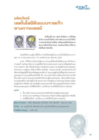 25
ผลิตภัณฑ์
เทคโนโลยีต้นแบบรวดเร็ว
ทางการแพทย์
	 ส่งผลให้มีจำนวนผู้ป่วยที่ได้รับการผ่าตัดใส่วัสดุฝังในจากเทคโนโลยีนี้แล้วมากกว่า
900 ราย จากสถานพยาบาลกว่า 70 แห่งทั่วประเทศ (สิงหาคม 2554)
	 สวทช. ได้ริเริ่มงานวิจัยและพัฒนาการประยุกต์ใช้เทคโนโลยีต้นแบบรวดเร็วในทาง
การแพทย์ ร่วมกับสถาบันทางการแพทย์ชั้นนำในประเทศหลายแห่ง จนสามารถขึ้นรูปหุ่นจำลอง
ทางการแพทย์ 3 มิติ เครื่องมือช่วยในการผ่าตัดเฉพาะบุคคล และวัสดุฝังในเฉพาะบุคคลของ
อวัยวะต่างๆ ของผู้ป่วย เพื่อนำมาใช้ในการวินิจฉัย วางแผนการผ่าตัด และทดแทนอวัยวะที่
เสียหายหรือสูญเสียได้ โดยอาศัยข้อมูลจากเครื่อง CT Scan ของผู้ป่วยเป็นพื้นฐานในการออกแบบ
จุดเด่นของการประยุกต์ใช้เทคโนโลยีนี้ คือ สามารถสร้างชิ้นงานได้ล่วงหน้าก่อนการผ่าตัด
ชิ้นงานมีความสวยงามและรูปทรงพอดีกับสรีระของผู้ป่วยแต่ละบุคคล เพิ่มประสิทธิภาพและ
ความปลอดภัยในการรักษาผู้ป่วย คือ ลดระยะเวลาการผ่าตัดและการดมยาสลบ จึงลดความเสี่ยง
ของผู้ป่วยในการติดเชื้อ ผลการผ่าตัดมีความสวยงามมากขึ้น มีความสมดุลกับโครงสร้างกะโหลก
ศีรษะของแต่ละบุคคล คนไข้ฟื้นตัวได้เร็ว และใช้ระยะเวลาพักฟื้นในโรงพยาบาลน้อยลง
จุดเด่น
	 •	 ชิ้นงานมีความสวยงามและรูปทรงพอดีกับสรีระของผู้ป่วยแต่ละบุคคล
	 •	 ลดระยะเวลาการผ่าตัดและการดมยาสลบ จึงลดความเสี่ยงของผู้ป่วยในการติดเชื้อ
	 •	 คนไข้ฟื้นตัวได้เร็ว และใช้ระยะเวลาพักฟื้นในโรงพยาบาลน้อยลง
ผู้รับการถ่ายทอด : บริษัท คัสตอมไมซ์ เทคโนโลยี จำกัด เมื่อวันที่ 1 มิถุนายน 2555
นักวิจัย : ดร. กฤษณ์ไกรพ์ สิทธิเสรีประทีป ศูนย์เทคโนโลยีโลหะและวัสดุแห่งชาติ
ทรัพย์สินทางปัญญา : องค์ความรู้
การออกแบบกะโหลกเทียมด้วยคอมพิวเตอร์
	 นับตั้งแต่ปี พ.ศ. 2542 เป็นต้นมา การใช้วัสดุ
ฝังในจากเทคโนโลยีการสร้างต้นแบบรวดเร็วได้รับ
การตอบรับเป็นอย่างดียิ่งจากศัลยแพทย์ไทยในสถาน
พยาบาลชั้นนำทั่วประเทศ และมีแนวโน้มการใช้งาน
เพิ่มขึ้นอย่างต่อเนื่อง
 