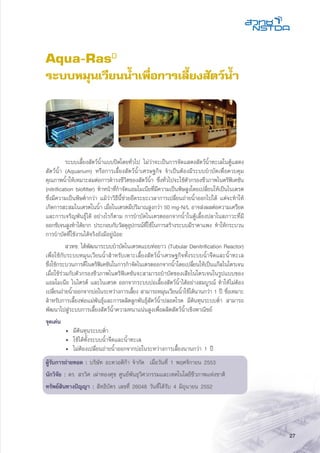 27
Aqua-RasD
ระบบหมุนเวียนน้ำเพื่อการเลี้ยงสัตว์น้ำ
	 ระบบเลี้ยงสัตว์น้ำแบบปิดโดยทั่วไป ไม่ว่าจะเป็นการจัดแสดงสัตว์น้ำทะเลในตู้แสดง
สัตว์น้ำ (Aquarium) หรือการเลี้ยงสัตว์น้ำเศรษฐกิจ จำเป็นต้องมีระบบบำบัดเพื่อควบคุม
คุณภาพน้ำให้เหมาะสมต่อการดำรงชีวิตของสัตว์น้ำ ซึ่งทั่วไปจะใช้ตัวกรองชีวภาพไนตริฟิเคชัน
(nitrification biofilter) ทำหน้าที่กำจัดแอมโมเนียที่มีความเป็นพิษสูงโดยเปลี่ยนให้เป็นไนเตรต
ซึ่งมีความเป็นพิษต่ำกว่า แม้ว่าวิธีนี้ช่วยยืดระยะเวลาการเปลี่ยนถ่ายน้ำออกไปได้ แต่จะทำให้
เกิดการสะสมไนเตรตในน้ำ เมื่อไนเตรตมีปริมาณสูงกว่า 50 mg-N/L อาจส่งผลต่อความเครียด
และการเจริญพันธุ์ได้ อย่างไรก็ตาม การบำบัดไนเตรตออกจากน้ำในตู้เลี้ยงปลาในสภาวะที่มี
ออกซิเจนสูงทำได้ยาก ประกอบกับวัสดุอุปกรณ์ที่ใช้ในการสร้างระบบมีราคาแพง ทำให้กระบวน
การบำบัดที่ใช้งานได้จริงยังมีอยู่น้อย
	 สวทช. ได้พัฒนาระบบบำบัดไนเตรตแบบท่อยาว (Tubular Denitrification Reactor)
เพื่อใช้กับระบบหมุนเวียนน้ำสำหรับเพาะเลี้ยงสัตว์น้ำเศรษฐกิจทั้งระบบน้ำจืดและน้ำทะเล
ซึ่งใช้กระบวนการดีไนตริฟิเคชันในการกำจัดไนเตรตออกจากน้ำโดยเปลี่ยนให้เป็นแก๊สไนโตรเจน
เมื่อใช้ร่วมกับตัวกรองชีวภาพไนตริฟิเคชันจะสามารถบำบัดของเสียไนโตรเจนในรูปแบบของ
แอมโมเนีย ไนไตรต์ และไนเตรต ออกจากระบบบ่อเลี้ยงสัตว์น้ำได้อย่างสมบูรณ์ ทำให้ไม่ต้อง
เปลี่ยนถ่ายน้ำออกจากบ่อในระหว่างการเลี้ยง สามารถหมุนเวียนน้ำใช้ได้นานกว่า 1 ปี ซึ่งเหมาะ
สำหรับการเลี้ยงพ่อแม่พันธุ์และการผลิตลูกพันธุ์สัตว์น้ำปลอดโรค มีต้นทุนระบบต่ำ สามารถ
พัฒนาไปสู่ระบบการเลี้ยงสัตว์น้ำความหนาแน่นสูงเพื่อผลิตสัตว์น้ำเชิงพาณิชย์
จุดเด่น
	 •	 มีต้นทุนระบบต่ำ
	 •	 ใช้ได้ทั้งระบบน้ำจืดและน้ำทะเล
	 •	 ไม่ต้องเปลี่ยนถ่ายน้ำออกจากบ่อในระหว่างการเลี้ยงนานกว่า 1 ปี
ผู้รับการถ่ายทอด : บริษัท อะควอติก้า จำกัด เมื่อวันที่ 1 พฤศจิกายน 2553
นักวิจัย : ดร. สรวิศ เผ่าทองศุข ศูนย์พันธุวิศวกรรมและเทคโนโลยีชีวภาพแห่งชาติ
ทรัพย์สินทางปัญญา : สิทธิบัตร เลขที่ 26048 วันที่ได้รับ 4 มิถุนายน 2552
 