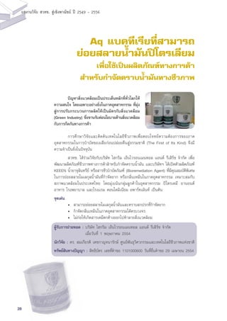 28
ผลงานวิจัย สวทช. สูเชิงพาณิชย ป 2549 - 2556
Aq แบคทีเรียที่สามารถ
ย่อยสลายน้ำมันปิโตรเลียม
เพื่อใช้เป็นผลิตภัณฑ์ทางการค้า
สำหรับกำจัดคราบน้ำมันทางชีวภาพ
	 การศึกษาวิจัยและคิดค้นเทคโนโลยีชีวภาพเพื่อตอบโจทย์ความต้องการของภาค
อุตสาหกรรมในการบำบัดของเสียก่อนปล่อยคืนสู่ธรรมชาติ (The First of Its Kind) จึงมี
ความจำเป็นยิ่งในปัจจุบัน
	 สวทช. ได้ร่วมวิจัยกับบริษัท ไฮกริม เอ็นไวรอนเมนทอล แอนด์ รีเสิร์ช จำกัด เพื่อ
พัฒนาผลิตภัณฑ์ชีวภาพทางการค้าสำหรับกำจัดคราบน้ำมัน และบริษัทฯ ได้เปิดตัวผลิตภัณฑ์
KEEEN น้ำยาจุลินทรีย์ หรือสารชีวบำบัดภัณฑ์ (Bioremediation Agent) ที่มีคุณสมบัติพิเศษ
ในการย่อยสลายโมเลกุลน้ำมันที่กำจัดยาก หรือกลิ่นเหม็นในภาคอุตสาหกรรม เหมาะสมกับ
สภาพแวดล้อมในประเทศไทย โดยมุ่งเน้นกลุ่มลูกค้าในอุตสาหกรรม ปิโตรเคมี ยานยนต์
อาหาร โรงพยาบาล และโรงแรม คอนโดมิเนียม อพาร์ทเม้นท์ เป็นต้น
จุดเด่น
	 •	 สามารถย่อยสลายโมเลกุลน้ำมันและคราบสกปรกที่กำจัดยาก
	 •	 กำจัดกลิ่นเหม็นในภาคอุตสาหกรรมได้ครบวงจร
	 •	 ไม่ก่อให้เกิดสารเคมีตกค้างออกไปทำลายสิ่งแวดล้อม
ผู้รับการถ่ายทอด :	บริษัท ไฮกริม เอ็นไวรอนเมนทอล แอนด์ รีเสิร์ช จำกัด
	 เมื่อวันที่ 1 พฤษภาคม 2554
นักวิจัย : ดร. สมเกียรติ เตชกาญจนารักษ์ ศูนย์พันธุวิศวกรรมและเทคโนโลยีชีวภาพแห่งชาติ
ทรัพย์สินทางปัญญา : สิทธิบัตร เลขที่คำขอ 1101000600 วันที่ยื่นคำขอ 29 เมษายน 2554
	 ปัญหาสิ่งแวดล้อมเป็นประเด็นหลักที่ทั่วโลกให้
ความสนใจ โดยเฉพาะอย่างยิ่งในภาคอุตสาหกรรม ที่มุ่ง
สู่การปรับกระบวนการผลิตให้เป็นมิตรกับสิ่งแวดล้อม
(Green Industry) ซึ่งขานรับต่อนโยบายด้านสิ่งแวดล้อม
กับการกีดกันทางการค้า
 