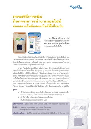 29
กรรมวิธีการเพิ่ม
กิจกรรมการทำงานเอนไซม์
ย่อยสลายโพลีแซคคาไรด์ที่ไม่ใช่แป้ง
	 โดยเอนไซม์เพนโตซาเนสเป็นเอนไซม์หลักสำหรับผสมในอาหารเลี้ยงสัตว์บก และ
ประเทศไทยต้องนำเข้าเอนไซม์ปีละนับพันล้านบาท แต่เอนไซม์ที่นำเข้ามาใช้ในปศุสัตว์ประสบ
ปัญหาสัตว์ไม่สามารถย่อยสาร“เอ็นเอสพี”(NSP:Non-starchpolysaccharides)ในอาหาร
ได้ ทำให้สัตว์ถ่ายเหลว และดูดซึมสารอาหารไม่ได้
	 สวทช. จึงได้คิดค้นกรรมวิธีในการเพิ่มกิจกรรมการทำงานของเอนไซม์ย่อยสลายโพลี
แซคคาไรด์ที่ไม่ใช่แป้ง โดยใช้เชื้อรา Aspergillus sp. BCC7178 โดยสายพันธุ์ดังกล่าวสามารถ
ผลิตเอนไซม์ที่ทำงานได้ดีในลำไส้ของสัตว์ ไม่สร้างสารพิษและย่อยอาหาร โดยกรรมวิธีที่
สวทช. พัฒนาขึ้นสามารถทำให้เอนไซม์รวมในรูปแบบผงแห้ง มีค่ากิจกรรมการทำงานของ
เอนไซม์เพนโตซาเนสอะไมเลส เซลลูเลส เบต้า-กลูคาเนส และแมนนาเนส มากกว่าเอนไซม์
รวมที่ผลิตโดยวิธีการดั้งเดิม ภายหลังการอบแห้งสามารถเก็บรักษาที่อุณหภูมิห้องได้นานกว่า 6
เดือน เมื่อผสมอาหารให้สัตว์กิน พบว่า สัตว์โตเร็วขึ้น มีน้ำหนักมากขึ้น มีอัตราแลกเนื้อต่ำลง
(ให้อาหารน้อยลงกว่าเดิมแต่ได้น้ำหนักตัวสัตว์เพิ่มมากขึ้น) สัตว์ย่อยและดูดซึมอาหารได้ดีขึ้น
จุดเด่น
	 •	 มีค่ากิจกรรมการทำงานของเอนไซม์เพนโตซาเนส อะไมเลส เซลลูเลส เบต้า-
		 กลูคาเนส และแมนนาเนส มากกว่าเอนไซม์รวมที่ผลิตโดยวิธีการดั้งเดิม
	 •	 สัตว์โตเร็วขึ้น มีน้ำหนักมากขึ้น มีอัตราแลกเนื้อต่ำลง
	 •	 เก็บรักษาที่อุณหภูมิห้องได้นานกว่า 6 เดือน
ผู้รับการถ่ายทอด : บริษัท เอเชีย สตาร์ แอนนิมัล เฮลธ์ จำกัด เมื่อวันที่ 1 พฤษภาคม 2554
นักวิจัย :	นายสมภพ บุญพยุง และ ดร. วรรณพ วิเศษสงวน
	 ศูนย์พันธุวิศวกรรมและเทคโนโลยีชีวภาพแห่งชาติ
ทรัพย์สินทางปัญญา : สิทธิบัตร เลขที่คำขอ 0901004009 วันที่ยื่นคำขอ 7 กันยายน 2552
	 การใช้เอนไซม์ในอาหารสัตว์
เพื่อช่วยเรื่องการย่อยอาหารและดูดซึม
สารอาหาร อาทิ แร่ธาตุและโปรตีนจาก
การย่อยของเอนไซม์ เป็นต้น
 