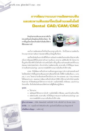 30
ผลงานวิจัย สวทช. สูเชิงพาณิชย ป 2549 - 2556
การพัฒนาระบบการผลิตครอบฟัน
และสะพานฟันเซอร์โคเนียด้วยเทคโนโลยี
Dental CAD/CAM/CNC
	 และในการผลิตแต่ละครั้งยังไม่เป็นมาตรฐานเดียวกัน อีกทั้งไม่สามารถผลิตเป็น
จำนวนมากตามความต้องการของตลาดที่มีแนวโน้มสูงขึ้นเรื่อยๆ
	 เซอร์โคเนียจัดเป็นเซรามิกส์ที่ได้รับความนิยมนำมาผลิตเป็นครอบฟันหรือสะพานฟัน
เนื่องจากมีคุณสมบัติที่โด่นเด่นทางด้านความแข็งแรง สวยงาม แต่มีข้อเสีย คือ ไม่สามารถ
ขึ้นรูปด้วยวิธีปกติทั่วไปได้จึงมีการนำเทคโนโลยีการขึ้นรูปชิ้นงานด้วยคอมพิวเตอร์ทั้งระบบ
(Dental CAD/CAM/CNC) เข้ามาช่วยในการผลิตครอบฟัน สะพานฟัน ทำให้ได้คุณภาพและ
ความเที่ยงตรงแม่นยำสูง และสามารถผลิตได้จำนวนมากเมื่อเทียบกับวิธีการเดิม
	 สวทช. จึงได้พัฒนาเครื่องจักรความเที่ยงตรงสูงควบคุมการทำงานด้วยคอมพิวเตอร์
โดยใช้เทคนิคการกัดขึ้นรูปครอบฟันและสะพานฟันเซอร์โครเนีย ทั้งที่มีการเคลื่อนที่แบบ ๔ แกน
และ 5 แกน โดยสามารถกลึงแต่งเซอร์โครเนียประเภท Pre-sintered และ Fully-sintered
ได้ทั้งสองประเภท ตลอดจนการพัฒนาเครื่องจักรดังกล่าวให้มีการใช้งานง่ายสำหรับช่างเทคนิค
ทันตกรรม ทำให้ลดต้นทุนค่าใช้จ่ายจากการนำเข้า รวมถึงค่าติดตั้ง ค่าฝึกสอน และค่าบำรุง
รักษาเครื่อง ซึ่งเป็นข้อบังคับของบริษัทจำหน่ายที่ผู้ซื้อต้องปฏิบัติตาม
จุดเด่น
	 •	 ใช้งานง่าย
	 •	 ลดต้นทุนค่าใช้จ่ายจากการนำเข้า รวมถึงค่าติดตั้ง ค่าฝึกสอน และค่าบำรุงรักษาเครื่อง
	 •	 ผลิตครอบฟัน สะพานฟัน ทำให้ได้คุณภาพและความเที่ยงตรงแม่นยำสูง และ
		 สามารถผลิตได้จำนวนมากเมื่อเทียบกับวิธีการเดิม
ผู้รับการถ่ายทอด : บริษัท คัสตอมไมซ์ เทคโนโลยี จำกัด เมื่อวันที่ 20 มีนาคม 2555
นักวิจัย : ดร. กฤษณ์ไกรพ์ สิทธิเสรีประทีป ศูนย์เทคโนโลยีโลหะและวัสดุแห่งชาติ
ทรัพย์สินทางปัญญา : องค์ความรู้
	 ปัจจุบันครอบฟันและสะพานฟันใน
ประเทศไทยส่วนใหญ่ยังคงเป็นโครงโลหะ ซึ่ง
การขึ้นรูปโครงโลหะด้วยมือจำเป็นต้องใช้ช่าง
ที่มีประสบการณ์
 
