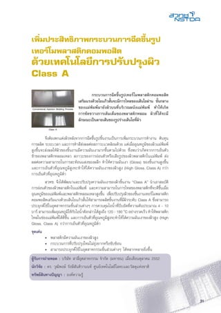 31
เพิ่มประสิทธิภาพกระบวนการฉีดขึ้นรูป
เทอร์โมพลาสติกคอมพอสิต
ด้วยเทคโนโลยีการปรับปรุงผิว
Class A
	 จึงต้องตกแต่งผิวหลังจากการฉีดขึ้นรูปชิ้นงานเป็นการเพิ่มกระบวนการทำงาน ต้นทุน
การผลิต ระยะเวลา และการทำสีส่งผลต่อสภาวะแวดล้อมด้วย แต่เมื่ออุณหภูมิของผิวแม่พิมพ์
สูงขึ้นจะส่งผลให้ผิวของชิ้นงานมีความมันเงามากขึ้นตามไปด้วย ซึ่งพบว่าเกิดจากการเย็นตัว
ช้าของพลาสติกหลอมเหลว สภาวะของการอ่อนตัวหรือเสียรูปของผิวพลาสติกในแม่พิมพ์ ส่ง
ผลต่อความสามารถในการสะท้อนแสงของผลึก ทำให้ความมันเงา (Gloss) ของชิ้นงานสูงขึ้น
และการเย็นตัวที่อุณหภูมิสูงจะทำให้ได้ความมันเงาของผิวสูง (High Gloss, Class A) กว่า
การเย็นตัวที่อุณหภูมิต่ำ
	 สวทช. จึงได้พัฒนาและปรับปรุงความมันเงาของผิวชิ้นงาน “Class A” นำเอาสมบัติ
การอ่อนตัวของผิวพลาสติกในแม่พิมพ์ และความสามารถในการไหลของพลาสติกที่จะดีขึ้นเมื่อ
อุณหภูมิของแม่พิมพ์และพลาสติกหลอมเหลวสูงขึ้น เพื่อปรับปรุงผิวของชิ้นงานเทอร์โมพลาสติก
คอมพอสิตเสริมแรงด้วยเส้นใยแก้วสั้นให้สามารถผลิตชิ้นงานที่มีผิวระดับ Class A ซึ่งสามารถ
ประยุกต์ใช้ในอุตสาหกรรมชิ้นส่วนต่างๆ การควบคุมไอน้ำที่บีบอัดที่ความดันประมาณ 4 - 10
บาร์ สามารถเพิ่มอุณหภูมิให้กับไอน้ำดังกล่าวได้สูงถึง 120 - 180 o
C อย่างรวดเร็ว ทำให้พลาสติก
ไหลในช่องแม่พิมพ์ได้ดีขึ้น และการเย็นตัวที่อุณหภูมิสูงจะทำให้ได้ความมันเงาของผิวสูง (High
Gloss, Class A) กว่าการเย็นตัวที่อุณหภูมิต่ำ
จุดเด่น
	 •	 พลาสติกมีความมันเงาของผิวสูง
	 •	 กระบวนการที่ปรับปรุงใหม่ไม่ยุ่งยากหรือซับซ้อน
	 •	 สามารถประยุกต์ใช้ในอุตสาหกรรมชิ้นส่วนต่างๆ ได้หลากหลายยิ่งขึ้น
ผู้รับการถ่ายทอด : บริษัท สาลี่อุตสาหกรรม จำกัด (มหาชน) เมื่อเดือนตุลาคม 2552
นักวิจัย : ดร. วุฒิพงษ์ รังษีสันติวานนท์ ศูนย์เทคโนโลยีโลหะและวัสดุแห่งชาติ
ทรัพย์สินทางปัญญา : องค์ความรู้
Conventional Injection Molding Process
Class A
	 กระบวนการฉีดขึ้นรูปเทอร์โมพลาสติกคอมพอสิต
เสริมแรงด้วยใยแก้วสั้นจะมีการไหลของเส้นใยผ่าน ชั้นกลาง
ของแม่พิมพ์มายังผิวบนที่บริเวณผนังแม่พิมพ์ ทำให้เกิด
การขัดขวางการเติมเต็มของพลาสติกหลอม ผิวที่ได้จะมี
ลักษณะเป็นลายเส้นของรูปร่างเส้นใยที่ผิว
 