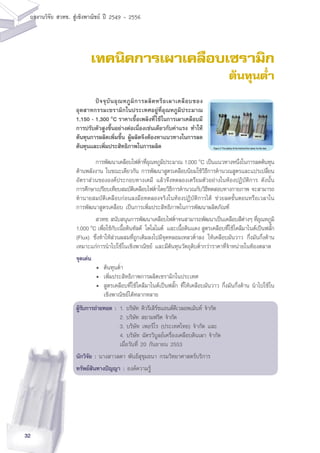 32
ผลงานวิจัย สวทช. สูเชิงพาณิชย ป 2549 - 2556
เทคนิคการเผาเคลือบเซรามิก
ต้นทุนต่ำ
	 การพัฒนาเคลือบไฟต่ำที่อุณหภูมิประมาณ 1,000 o
C เป็นแนวทางหนึ่งในการลดต้นทุน
ด้านพลังงาน ในขณะเดียวกัน การพัฒนาสูตรเคลือบนิยมใช้วิธีการคำนวณสูตรและแปรเปลี่ยน
อัตราส่วนขององค์ประกอบทางเคมี แล้วจึงทดลองเตรียมตัวอย่างในห้องปฏิบัติการ ดังนั้น
การศึกษาเปรียบเทียบสมบัติเคลือบไฟต่ำโดยวิธีการคำนวณกับวิธีทดสอบทางกายภาพ จะสามารถ
ทำนายสมบัติเคลือบก่อนลงมือทดลองจริงในห้องปฏิบัติการได้ ช่วยลดขั้นตอนหรือเวลาใน
การพัฒนาสูตรเคลือบ เป็นการเพิ่มประสิทธิภาพในการพัฒนาผลิตภัณฑ์
	 สวทช. สนับสนุนการพัฒนาเคลือบไฟต่ำจนสามารถพัฒนาเป็นเคลือบสีต่างๆ ที่อุณหภูมิ
1,000 o
C เพื่อใช้กับเนื้อดินทัลค์ โดโลไมต์ และเนื้อดินแดง สูตรเคลือบที่ใช้โคลีมาไนต์เป็นฟลั๊ก
(Flux) ซึ่งทำให้ส่วนผสมที่ถูกเติมลงไปมีจุดหลอมเหลวต่ำลง ให้เคลือบมันวาว กึ่งมันกึ่งด้าน
เหมาะแก่การนำไปใช้ในเชิงพาณิชย์ และมีต้นทุนวัตถุดิบต่ำกว่าราคาที่จำหน่ายในท้องตลาด
จุดเด่น
	 •	 ต้นทุนต่ำ
	 •	 เพิ่มประสิทธิภาพการผลิตเซรามิกในประเทศ
	 •	 สูตรเคลือบที่ใช้โคลีมาไนต์เป็นฟลั๊ก ที่ให้เคลือบมันวาว กึ่งมันกึ่งด้าน นำไปใช้ใน
		 เชิงพาณิชย์ได้หลากหลาย
ผู้รับการถ่ายทอด :	1. บริษัท คิวรีเสิร์ชแอนด์ดีเวลอพเม้นท์ จำกัด
	 2. บริษัท สยามฟริต จำกัด
	 3. บริษัท เพอร์โร (ประเทศไทย) จำกัด และ
	 4. บริษัท ฉัตรวิบูลย์เครื่องเคลือบดินเผา จำกัด
	 เมื่อวันที่ 20 กันยายน 2553
นักวิจัย : นางสาวลดา พันธ์สุขุมธนา กรมวิทยาศาสตร์บริการ
ทรัพย์สินทางปัญญา : องค์ความรู้
	 ปัจจุบันอุณหภูมิการผลิตหรือเผาเคลือบของ
อุตสาหกรรมเซรามิกในประเทศอยู่ที่อุณหภูมิประมาณ
1,150 - 1,300 o
C ราคาเชื้อเพลิงที่ใช้ในการเผาเคลือบมี
การปรับตัวสูงขึ้นอย่างต่อเนื่องเช่นเดียวกับค่าแรง ทำให้
ต้นทุนการผลิตเพิ่มขึ้น ผู้ผลิตจึงต้องหาแนวทางในการลด
ต้นทุนและเพิ่มประสิทธิภาพในการผลิต	
 