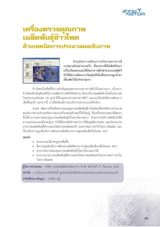 33
เครื่องตรวจคุณภาพ
เมล็ดพันธุ์ข้าวโพด
ด้วยเทคนิคการประมวลผลเชิงภาพ
	 ข้าวโพดเป็นพืชที่มีความสำคัญต่ออุตสาหกรรมอาหารสัตว์เป็นอย่างมาก เนื่องจาก
ข้าวโพดเป็นวัตถุดิบหลักในการผลิตอาหารสัตว์ชนิดต่างๆ ดังจะเห็นว่าผลผลิตข้าวโพดในประเทศ
ไทยประมาณร้อยละ 94 ถูกนำใช้ในอุตสาหกรรมอาหารสัตว์ และแนวโน้มยังมีความต้องการ
เพิ่มขึ้นทุกปี นอกจากนี้ บางปียังต้องมีการนำเข้าจากต่างประเทศอีกด้วย
	 สวทช. พัฒนาเครื่องมือตรวจสอบคุณภาพเมล็ดพันธุ์ข้าวโพดโดยใช้เทคนิคการประมวล
ผลเชิงภาพร่วมกับเทคนิคการสอนเครื่องคอมพิวเตอร์ให้เรียนรู้ ซึ่งเครื่องตรวจสอบที่พัฒนา
ขึ้นนี้สามารถตรวจสอบคุณภาพเมล็ดพันธุ์ครั้งละปริมาณมาก ด้วยกรรมวิธีการตัดสินใจที่มี
ความแน่นอนและมีมาตรฐาน ทำให้มีประสิทธิภาพกว่าการใช้มนุษย์ตรวจสอบ และยังสามารถ
ถ่ายภาพเมล็ดพันธุ์ที่ตรวจสอบได้อย่างคมชัดสมจริง สะดวกต่อการนำไปวิเคราะห์ผลต่อ และ
ให้ระดับความถูกต้องในการคัดแยกเมล็ดดีออกจากกลุ่มเมล็ดเสียถึงร้อยละ 95.5
จุดเด่น
	 •	 สะดวกและมีมาตรฐานเพิ่มขึ้น
	 •	 มีความถูกต้องในการคัดแยกเมล็ดดีออกจากกลุ่มเมล็ดเสียเฉลี่ยร้อยละ 95.5
	 •	 สามารถตรวจสอบคุณภาพเมล็ดพันธุ์ครั้งละปริมาณมากได้
	 •	 สามารถถ่ายภาพเมล็ดพันธุ์ที่ตรวจสอบได้อย่างคมชัดสมจริงสะดวกต่อการนำไป
		 วิเคราะห์ผลต่อ
ผู้รับการถ่ายทอด : บริษัท กรุงเทพผลิตภัณฑ์อาหาร จำกัด เมื่อวันที่ 27 กันยายน 2554
นักวิจัย : นายโอภาส ตรีทวีศักดิ์ ศูนย์เทคโนโลยีอิเล็กทรอนิกส์และคอมพิวเตอร์แห่งชาติ
ทรัพย์สินทางปัญญา : องค์ความรู้
	 ปัจจุบันความต้องการปริมาณอาหารมี
การขยายตัวอย่างรวดเร็ว ทั้งอาหารที่เป็นพืชที่นำมา
บริโภคโดยตรงและที่เป็นอาหารสัตว์ผ่านระบบปศุสัตว์
ทำให้มีความต้องการวัตถุดิบที่เป็นพืชเพาะปลูกนำมา
เลี้ยงสัตว์เป็นจำนวนมาก
 