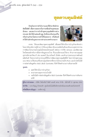 34
ผลงานวิจัย สวทช. สูเชิงพาณิชย ป 2549 - 2556
ชุดควบคุมลิฟต์
	 สวทช. วิจัยและพัฒนาชุดควบคุมลิฟท์ เพื่อลดค่าใช้จ่ายในการบำรุงรักษาดังกล่าว
โดยอาศัยองค์ความรู้ด้านการวิจัยและพัฒนาต้นแบบผลิตภัณฑ์และต้นแบบอุตสาหกรรม
การพัฒนาโปรแกรมควบคุมไมโครคอนโทรลเลอร์ (MCU) การวิจัย ออกแบบ และพัฒนาชุด
โพรโตคอลสำหรับการสื่อสารข้อมูลระยะไกล ทั้งแบบมีสายและไร้สาย ด้านการควบคุมชุด
อุปกรณ์ทางฮาร์ดแวร์ เช่น มอเตอร์ อินเวอร์เตอร์ เป็นต้น และด้านการออกแบบภาพลักษณ์
ผลิตภัณฑ์ จึงสามารถนำมาประยุกต์ใช้ในการพัฒนาชุดควบคุมลิฟต์ได้ โดยการนำชุดควบคุม
แบบ MCU มาใช้แทนเครื่องควบคุมเชิงตรรกที่สามารถโปรแกรมได้ (PLC) และนำเทคโนโลยี
การส่งผ่านข้อมูลด้วย BUS (BUS Controller) ซึ่งทำให้ลดจำนวนการเดินสายลงได้
จุดเด่น
	 •	 ลดค่าใช้จ่ายในการบำรุงรักษา
	 •	 สามารถควบคุมจากระยะไกลได้
	 •	 เทคโนโลยีการส่งผ่านข้อมูลด้วย BUS Controller ซึ่งทำให้ลดจำนวนการเดินสาย
		 ลงได้
ผู้รับการถ่ายทอด : บริษัท ไพโอเนียร์ ลิฟท์ แอนด์ เครน จำกัด เมื่อวันที่ 31 ตุลาคม 2553
นักวิจัย : นายวรัญญู ผิวทองคำ ศูนย์เทคโนโลยีอิเล็กทรอนิกส์และคอมพิวเตอร์แห่งชาติ
ทรัพย์สินทางปัญญา : องค์ความรู้
	 ปัจจุบันอาคารสำนักงานและที่พักอาศัยมักจะ
ติดตั้งลิฟต์ เพื่อความสะดวกในการเคลื่อนย้ายบุคคลและ
สิ่งของ และพบว่าการนำเข้าชุดควบคุมลิฟท์จากต่าง
ประเทศ มีค่าใช้จ่ายค่อนข้างสูง อีกทั้งจะปรับปรุงแก้ไข
หรือบำรุงรักษาไม่สามารถทำได้โดยสะดวก หรือต้องมี
ค่าใช้จ่ายสำหรับบุคลากรจากต่างประเทศจำนวนมาก
 