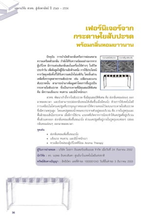 36
ผลงานวิจัย สวทช. สูเชิงพาณิชย ป 2549 - 2556
เฟอร์นิเจอร์จาก
กระดาษใยสับปะรด
พร้อมกลิ่นหอมยาวนาน
	 สวทช. พัฒนาเก้าอี้จากใยสับปะรด ซึ่งมีคุณสมบัติพิเศษ คือ ส่งกลิ่นหอมอ่อนๆ ออก
มาตลอดเวลา และยังสามารถปล่อยกลิ่นหอมได้เพิ่มขึ้นเมื่อมีคนนั่ง ด้วยการใช้เทคโนโลยี
การเคลือบไมโครแคปซูลที่บรรจุอนุภาคของสารให้ความหอมไว้ลงบนกระดาษใยสับปะรด
ซึ่งมีความพรุนสูง โดยแคปซูลของน้ำหอมจะกระจายตัวอยู่สองบริเวณ คือ ภายในรูพรุนและ
พื้นผิวของเส้นใยกระดาษ เมื่อมีการใช้งาน แรงกดที่เกิดจากการนั่งจะทำให้แคปซูลที่อยู่บริเวณ
พื้นผิวแตกออก ส่งกลิ่นหอมเพิ่มขึ้นขณะนั่ง ส่วนแคปซูลที่อยู่ภายในรูพรุนจะค่อยๆ ปล่อย
กลิ่นหอมอ่อนๆ ออกมาตลอดเวลา
จุดเด่น
	 •	 ส่งกลิ่นหอมเพิ่มขึ้นขณะนั่ง
	 •	 แข็งแรง ทนทาน และมีน้ำหนักเบา
	 •	 ทางเลือกใหม่ของผู้บริโภคที่นิยม Aroma Therapy
ผู้รับการถ่ายทอด : บริษัท โยธกา อินเตอร์เนชั่นแนล จำกัด เมื่อวันที่ 24 กันยายน 2552
นักวิจัย : ดร. นฤพล อินทะสันตา ศูนย์นาโนเทคโนโลยีแห่งชาติ
ทรัพย์สินทางปัญญา : สิทธิบัตร เลขที่คำขอ 1003001243 วันที่ยื่นคำขอ 3 ธันวาคม 2553
	 ปัจจุบัน การบำบัดด้วยกลิ่นหรือการผ่อนคลาย
ความเครียดด้วยกลิ่น กำลังได้รับความนิยมอย่างมากจาก
ผู้บริโภค มีการแต่งเติมกลิ่นลงในเครื่องใช้ต่างๆ ในชีวิต
ประจำวัน เพื่อดึงดูดใจผู้ใช้งานอีกด้านหนึ่ง การใช้ประโยชน์
จากวัสดุเหลือทิ้งก็ได้รับความสนใจไม่แพ้กัน โดยชิ้นส่วน
เหลือทิ้งจากอุตสาหกรรมสับปะรด เช่น เปลือกและแกน
สับปะรดนั้น สามารถนำมาเพิ่มมูลค่าโดยการขึ้นรูปเป็น
กระดาษใยสับปะรด ซึ่งเป็นกระดาษที่มีคุณสมบัติพิเศษ
คือ มีความแข็งแรง ทนทาน และมีน้ำหนักเบา
กระดาษเส้นใยสับปะรด กระดาษที่ถูกเคลือบกลิ่น
 