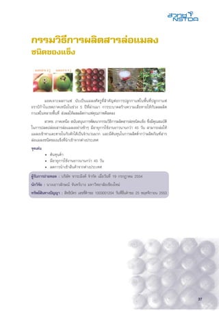 37
	 มอดเจาะผลกาแฟ นับเป็นแมลงศัตรูที่สำคัญต่อการปลูกกาแฟในพื้นที่ปลูกกาแฟ
อราบิก้าในเขตภาคเหนือในช่วง 5 ปีที่ผ่านมา การระบาดสร้างความเสียหายให้กับผลผลิต
กาแฟในหลายพื้นที่ ส่งผลให้ผลผลิตกาแฟคุณภาพดีลดลง
	 สวทช. ภาคเหนือ สนับสนุนการพัฒนากรรมวิธีการผลิตสารล่อชนิดแข็ง ซึ่งมีคุณสมบัติ
ในการปลดปล่อยสารล่อแมลงอย่างช้าๆ มีอายุการใช้งานยาวนานกว่า 45 วัน สามารถล่อให้
แมลงเข้าหาและตายในกับดักได้เป็นจำนวนมาก และมีต้นทุนในการผลิตต่ำกว่าผลิตภัณฑ์สาร
ล่อแมลงชนิดของแข็งที่นำเข้าจากต่างประเทศ
จุดเด่น
	 •	 ต้นทุนต่ำ
	 •	 มีอายุการใช้งานยาวนานกว่า 45 วัน
	 •	 ลดการนำเข้าสินค้าจากต่างประเทศ
ผู้รับการถ่ายทอด : บริษัท ชาระมิงค์ จำกัด เมื่อวันที่ 19 กรกฎาคม 2554
นักวิจัย : นางเยาวลักษณ์ จันทร์บาง มหาวิทยาลัยเชียงใหม่
ทรัพย์สินทางปัญญา : สิทธิบัตร เลขที่คำขอ 1003001204 วันที่ยื่นคำขอ 25 พฤศจิกายน 2553
กรรมวิธีการผลิตสารล่อแมลง
ชนิดของแข็ง
 