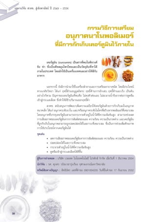 38
ผลงานวิจัย สวทช. สูเชิงพาณิชย ป 2549 - 2556
กรรมวิธีการเตรียม
อนุภาคนาโนพอลิเมอร์
ที่มีการกักเก็บเคอร์คูมินไว้ภายใน
	 นอกจากนี้ ยังมีการนำมาใช้ในเครื่องสำอางและการเตรียมยาบางชนิด โดยมีประโยชน์
ทางเภสัชวิทยา ได้แก่ ฤทธิ์ต้านอนุมูลอิสระ ฤทธิ์ต้านการอักเสบ ฤทธิ์ต้านมะเร็ง เป็นต้น
อย่างไรก็ตาม ปัญหาของเคอร์คูมินที่พบคือ ไม่คงตัวต่อแสง ไม่ละลายน้ำจึงยากต่อการดูดซึม
เข้าสู่กระแสเลือด ซึ่งทำให้มีชีวปริมาณออกฤทธิ์ต่ำ
	 สวทช. สนับสนุนการพัฒนาเพิ่มความเสถียรให้เคอร์คูมินด้วยการกักเก็บลงในอนุภาค
ขนาดเล็ก ได้แก่ อนุภาคระดับนาโน และ/หรืออนุภาคระดับไมโครที่สร้างจากพอลิเมอร์ที่เหมาะสม
โดยอนุภาคที่บรรจุเคอร์คูมินสามารถกระจายตัวอยู่ในน้ำได้ที่ความเข้มข้นสูง สามารถช่วยลด
การเสียสภาพของเคอร์คูมินจากการสัมผัสของแสง ความร้อน ความเป็นกรดด่าง และเคอร์คูมิน
ที่ถูกกักเก็บในอนุภาคสามารถถูกปลดปล่อยได้ในสภาวะที่เหมาะสม ซึ่งเป็นการช่วยเพิ่มศักยภาพ
การใช้ประโยชน์จากเคอร์คูมินได้
จุดเด่น
	 •	 ลดการเสียสภาพของเคอร์คูมินจากการสัมผัสของแสง ความร้อน ความเป็นกรดด่าง
	 •	 ปลดปล่อยได้ในสภาวะที่เหมาะสม
	 •	 กระจายตัวอยู่ในน้ำได้ที่ความเข้มข้นสูง
	 •	 ดูดซึมเข้าสู่กระแสเลือดได้ดีขึ้น
ผู้รับการถ่ายทอด : บริษัท เวลเทค ไบโอเทคโนโลยี่ โปรดักส์ จำกัด เมื่อวันที่ 1 ธันวาคม 2554
นักวิจัย : รศ. ศุภศร วนิชเวชารุ่งเรือง จุฬาลงกรณ์มหาวิทยาลัย
ทรัพย์สินทางปัญญา : สิทธิบัตร เลขที่คำขอ 0901004205 วันที่ยื่นคำขอ 17 กันยายน 2552
	 เคอร์คูมิน (curcumin) เป็นสารที่พบในพืชวงศ์
ขิง ข่า ซึ่งเป็นพืชสมุนไพรไทยและเป็นวัตถุดิบที่หาได้
ภายในประเทศ โดยมักใช้เป็นเครื่องเทศและสารให้สีกับ
อาหาร
 