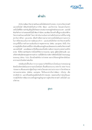 3
คำนำ
	 สำนักงานพัฒนาวิทยาศาสตร์และเทคโนโลยีแห่งชาติ (สวทช.) กระทรวงวิทยาศาสตร์
และเทคโนโลยี มีพันธกิจหลักในด้านการวิจัย พัฒนา และวิศวกรรม โดยเฉพาะในสาขา
เทคโนโลยีที่มีความสำคัญเพื่อมุ่งให้เกิดผลกระทบต่อภาคเศรษฐกิจหลักของประเทศ และยังมี
พันธกิจด้านการถ่ายทอดเทคโนโลยี พัฒนากำลังคน และพัฒนาโครงสร้างพื้นฐานระดับชาติด้าน
วิทยาศาสตร์และเทคโนโลยี โดยการดำเนินงานเน้นความร่วมมือกับหน่วยงานทั้งในภาครัฐ
สถาบันการศึกษา และเอกชน เพื่อสร้างชีดความสามารถทางเทคโนโลยีและความสามารถ
ในการพึ่งพาตนเองในภาคการผลิตและบริการ และส่งเสริมให้เกิดการนำวิทยาศาสตร์ไป
ประยุกต์ใช้ในการสร้างความเข้มแข็งแก่ภาคอุตสาหกรรม SMEs และชุมชน ดังนั้น ด้วย
ความมุ่งมั่นที่จะเป็นส่วนหนึ่งในการขับเคลื่อนเศรษฐกิจและสังคมของประเทศด้วยวิทยาศาสตร์
และเทคโนโลยี และผลิตผลงานวิจัยที่ตอบสนองโจทย์ความต้องการของประเทศอย่างแท้จริง
สวทช. จึงให้ความสำคัญกับการรับโจทย์วิจัยจากภาคเอกชน ชุมชน ผู้มีส่วนได้ส่วนเสีย และ
เครือข่ายพันธมิตรของอุตสาหกรรมต่างๆ รวมทั้งมีสำนักงานจัดการสิทธิเทคโนโลยี (Technology
licensing Office: TLO) เป็นกลไกผลักดันการถ่ายทอด ผลงานวิจัยออกสู่เชิงพาณิชย์และ
สาธารณประโยชน์อย่างต่อเนื่อง
	 หนังสือฉบับนี้จึงเป็นการรวบรวมผลงานวิจัยที่เป็นประโยชน์และถ่ายทอดออกสู่
สังคมในเชิงพาณิชย์และสาธารณประโยชน์แล้ว ตั้งแต่ปีงบประมาณ 2549 ถึง 2556 จำนวน
104ผลงานเพื่อเผยแพร่แก่ผู้สนใจทุกภาคส่วนโดยเฉพาะสถานประกอบการวิสาหกิจขนาด
กลางและขนาดย่อม (SMEs) และชุมขน ใช้เป็นแนวทางในการพัฒนา ปรับปรุง เพิ่ม
ประสิทธิภาพ และ/หรือลดต้นทุนผลิตภัณฑ์/บริการของตน ตลอดจนเป็นการส่งเสริมและ
กระตุ้นให้เกิดการพัฒนาประเทศไปสู่เศรษฐกิจฐานความรู้ด้วยวิทยาศาสตร์ เทคโนโลยี และ
นวัตกรรม
		
						
	 ผู้จัดทำ
 