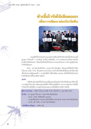 40
ผลงานวิจัย สวทช. สูเชิงพาณิชย ป 2549 - 2556
หัวเชื้อไวรัสไข้เลือดออก
เพื่อการพัฒนาต่อเป็นวัคซีน
	 คณะผู้วิจัยได้ร่วมกันสร้างและทดสอบวัคซีนเด็งกี่ตัวเลือกชนิดเชื้อเป็นอ่อนฤทธิ์
ลูกผสม ได้ครบทั้ง 4 สายพันธุ์ โดยใช้การตัดต่อยีน จากการทดสอบประสิทธิภาพวัคซีน
ตัวเลือกในสัตว์ทดลอง ให้ผลเป็นที่พอใจทั้งในด้านความปลอดภัยและการสร้างภูมิคุ้มกันต่อ
ไวรัสไข้เลือดออก
สวทช. มหาวิทยาลัยเชียงใหม่ และมหาวิทยาลัยมหิดล ได้อนุญาตให้สิทธิกับบริษัท
ไบโอเนท-เอเชีย จำกัด ซึ่งแสดงความจำนงในการนำหัวเชื้อวัคซีนไข้เลือดออกตัวเลือกชนิด
เชื้อเป็นอ่อนฤทธิ์ลูกผสมทั้ง 4 สายพันธุ์ที่สร้างขึ้นไปพัฒนาต่อยอด เพื่อให้ได้วัคซีนป้องกัน
โรคไข้เลือดออกที่มีประสิทธิภาพต่อไป
จุดเด่น
	 วัคซีนตัวเลือกชนิดเชื้อเป็นอ่อนฤทธิ์ลูกผสมรุ่นใหม่ป้องกันโรคไข้เลือดออกได้ครบทั้ง
4 สายพันธุ์ ซึ่งหากมีการพัฒนาต่อยอดให้มีการใช้ในมนุษย์ได้จริง จะสามารถป้องกันการติดเชื้อ
ไวรัสเด็งกี่สายพันธุ์ที่ระบาดอยู่ในปัจจุบันแต่ละสายพันธุ์ได้มีประสิทธิภาพยิ่งขึ้น
ผู้รับการถ่ายทอด : บริษัท ไบโอเนท-เอเชีย จำกัด เมื่อวันที่ 21 กุมภาพันธ์ 2554
นักวิจัย : ดร. พูนสุข กีฬาแปง จากมหาวิทยาลัยเชียงใหม่
	 รศ.นพ. นพพร สิทธิสมบัติ และคณะ
	 จากศูนย์พันธุวิศวกรรมและเทคโนโลยีชีวภาพแห่งชาติ และมหาวิทยาลัยเชียงใหม่
	 รศ.นพ. สุธี ยกส้าน จากมหาวิทยาลัยมหิดล
ทรัพย์สินทางปัญญา : องค์ความรู้
 