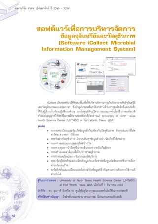 42
ผลงานวิจัย สวทช. สูเชิงพาณิชย ป 2549 - 2556
ซอฟต์แวร์เพื่อการบริหารจัดการ
ข้อมูลจุลินทรีย์และวัสดุชีวภาพ
(Software iCollect Microbial
Information Management System)
	 iCollect เป็นซอฟต์แวร์ที่พัฒนาขึ้นเพื่อใช้บริหารจัดการการเก็บรักษาสายพันธุ์จุลินทรีย์
และวัสดุชีวภาพแบบครบวงจร ซึ่งปัจจุบันซอฟต์แวร์ดังกล่าวได้รับการจดลิขสิทธิ์และติดตั้ง
ให้กับผู้ใช้งานในห้องปฏิบัติการต่างๆ ภายในศูนย์พันธุวิศวกรรมและเทคโนโลยีชีวภาพแห่งชาติ
พร้อมทั้งอนุญาตให้สิทธิในการใช้งานซอฟต์แวร์ดังกล่าวแก่ University of North Texas
Health Science Center (UNTHSC) at Fort Worth, Texas, USA
จุดเด่น
•	 การลงทะเบียนและจัดเก็บข้อมูลที่เกี่ยวข้องกับวัสดุชีวภาพ ด้วยระบบบาร์โค้ด
ทำให้สะดวกต่อการใช้งาน
•	 การรับฝากวัสดุชีวภาพ มีระบบค้นหาข้อมูลตัวอย่างจัดเก็บที่ใช้งานง่าย
•	 การตรวจสอบคุณภาพของวัสดุชีวภาพ
•	 การควบคุมการนำวัสดุชีวภาพเข้า/ออกจากคลังเก็บรักษา
•	 การสร้างแคตตาล็อกเพื่อให้บริการวัสดุชีวภาพ
•	 การกำหนดเงื่อนไขการรับฝากและให้บริการ
•	 การเชื่อมโยงหรือแลกเปลี่ยนข้อมูลกับเครือข่ายหรือศูนย์ทรัพยากรชีวภาพอื่นๆ
ผ่านเว็บเซอร์วิส
•	 นำไปติดตั้งและเปลี่ยนแปลงโครงสร้างข้อมูลที่สำคัญตามความต้องการใช้งานที่
ต่างกันได้
ผู้รับการถ่ายทอด :	University of North Texas Health Science Center (UNTHSC)
at Fort Worth, Texas, USA เมื่อวันที่ 1 ธันวาคม 2553
นักวิจัย : ดร. สุภาวดี อิงศรีสว่าง ศูนย์พันธุวิศวกรรมและเทคโนโลยีชีวภาพแห่งชาติ
ทรัพย์สินทางปัญญา : ลิขสิทธิ์ประเภทงานวรรณกรรม (โปรแกรมคอมพิวเตอร์)
 