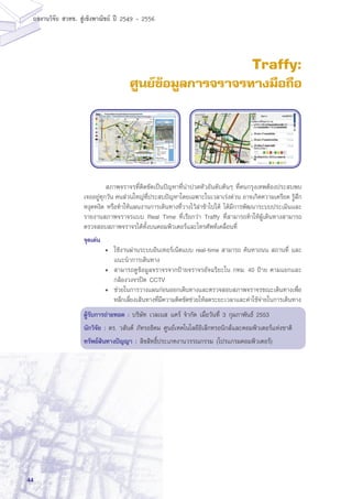 44
ผลงานวิจัย สวทช. สูเชิงพาณิชย ป 2549 - 2556
Traffy:
ศูนย์ข้อมูลการจราจรทางมือถือ
	 สภาพจราจรที่ติดขัดเป็นปัญหาที่น่าปวดหัวอันดับต้นๆ ที่คนกรุงเทพต้องประสบพบ
เจออยู่ทุกวัน คนส่วนใหญ่ที่ประสบปัญหาโดยเฉพาะในเวลาเร่งด่วน อาจเกิดความเครียด รู้สึก
หงุดหงิด หรือทำให้แผนงานการเดินทางที่วางไว้ล่าช้าไปได้ ได้มีการพัฒนาระบบประเมินและ
รายงานสภาพจราจรแบบ Real Time ที่เรียกว่า Traffy ที่สามารถทำให้ผู้เดินทางสามารถ
ตรวจสอบสภาพจราจรได้ทั้งบนคอมพิวเตอร์และโทรศัพท์เคลื่อนที่
จุดเด่น
•	 ใช้งานผ่านระบบอินเทอร์เน็ตแบบ real-time สามารถ ค้นหาถนน สถานที่ และ
แนะนำการเดินทาง
•	 สามารถดูข้อมูลจราจรจากป้ายจราจรอัจฉริยะใน กทม. 40 ป้าย ตามแยกและ
กล้องวงจรปิด CCTV
•	 ช่วยในการวางแผนก่อนออกเดินทางและตรวจสอบสภาพจราจรขณะเดินทางเพื่อ
หลีกเลี่ยงเส้นทางที่มีความติดขัดช่วยให้ลดระยะเวลาและค่าใช้จ่ายในการเดินทาง
ผู้รับการถ่ายทอด : บริษัท เวลเนส แคร์ จำกัด เมื่อวันที่ 3 กุมภาพันธ์ 2553
นักวิจัย : ดร. วสันต์ ภัทรอธิคม ศูนย์เทคโนโลยีอิเล็กทรอนิกส์และคอมพิวเตอร์แห่งชาติ
ทรัพย์สินทางปัญญา : ลิขสิทธิ์ประเภทงานวรรณกรรม (โปรแกรมคอมพิวเตอร์)
 