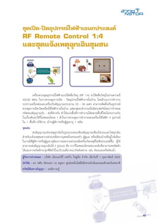 45
	 เครื่องควบคุมอุปกรณ์ไฟฟ้าแบบใช้คลื่นวิทยุ (RF 1:4) จะใช้คลื่นวิทยุในย่านความถี่
433.92 MHz ในการควบคุมการเปิด - ปิดอุปกรณ์ไฟฟ้าภายในบ้าน โดยมีระยะการทำงาน
ระหว่างเครื่องส่งและเครื่องรับสัญญาณประมาณ 20 - 30 เมตร สามารถติดตั้งเป็นอุปกรณ์
ควบคุมการเปิด-ปิดเครื่องใช้ไฟฟ้าภายในบ้าน แต่ละชุดจะทำงานเป็นอิสระต่อกันโดยการกำหนด
รหัสของสัญญาณรับ - ส่งที่ต่างกัน ทำให้แบ่งพื้นที่การทำงานได้หลายพื้นที่โดยไม่รบกวนกัน
ในเบื้องต้นจะใช้รีโมทคอนโทรล 1 ตัวในการควบคุมการทำงานของเครื่องใช้ไฟฟ้า 4 อุปกรณ์
ใน 1 พื้นที่การใช้งาน (บ้านผู้พิการหรือผู้สูงอายุ 1 หลัง)
จุดเด่น
	 ส่งสัญญาณแจ้งเหตุฉุกเฉินในรูปแบบของเสียงสัญญาณเสียงไซเรนและไฟฉุกเฉิน
สำหรับแจ้งเหตุขอความช่วยเหลือจากบุคคลในครอบครัว ผู้ดูแล หรือเพื่อนบ้านที่อยู่ใกล้เคียง
ในกรณีที่ผู้พิการหรือผู้สูงอายุต้องการขอความช่วยเหลือหรือเกิดเหตุที่ไม่พึงประสงค์ขึ้น ผู้ใช้
สามารถส่งสัญญาณฉุกเฉินได้ 2 รูปแบบ คือ จากรีโมทคอนโทรลขนาดเล็กที่สามารถพกติดตัว
ได้และจากสวิตช์กระตุกที่ติดไว้ในบริเวณที่อาจจะเกิดอันตราย เช่น ห้องนอนหรือห้องน้ำ
ผู้รับการถ่ายทอด : บริษัท เอ็นเนอร์ยี่ เซฟวิ่ง โซลูชั่น จำกัด เมื่อวันที่ 1 กุมภาพันธ์ 2553
นักวิจัย : ดร. พศิน อิศรเสนา ณ อยุธยา ศูนย์เทคโนโลยีอิเล็กทรอนิกส์และคอมพิวเตอร์แห่งชาติ
ทรัพย์สินทางปัญญา : องค์ความรู้
ชุดเปิด-ปิดอุปกรณ์ไฟฟ้าเอนกประสงค์
RF Remote Control 1:4
และชุดแจ้งเหตุฉุกเฉินชุมชน
 