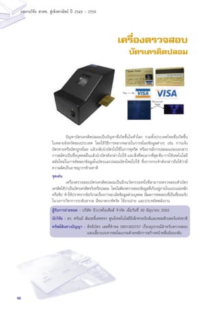 46
ผลงานวิจัย สวทช. สูเชิงพาณิชย ป 2549 - 2556
เครื่องตรวจสอบ
บัตรเครดิตปลอม
	 ปัญหาบัตรเครดิตปลอมเป็นปัญหาที่เกิดขึ้นในทั่วโลก รวมทั้งประเทศไทยซึ่งเกิดขึ้น
ในหลายจังหวัดของประเทศ โดยใช้วิธีการหลากหลายในการขโมยข้อมูลต่างๆ เช่น การแจ้ง
บัตรหายหรือบัตรถูกขโมย แล้วกลับนำบัตรไปใช้ในการทุจริต หรืออาจมีการปลอมแปลงเอกสาร
การสมัครเป็นชื่อบุคคลอื่นแล้วนำบัตรดังกล่าวไปใช้ และสิ่งที่พบมากที่สุดคือการใช้เทคโนโลยี
สมัยใหม่ในการคัดลอกข้อมูลในบัตรและปลอมบัตรใหม่ไปใช้ ซึ่งการกระทำดังกล่าวถือได้ว่ามี
ความผิดเป็นอาชญากรข้ามชาติ
จุดเด่น
	 เครื่องตรวจสอบบัตรเครดิตปลอมเป็นอีกนวัตกรรมหนึ่งที่สามารถตรวจสอบตัวบัตร
เครดิตได้ว่าเป็นบัตรเครดิตจริงหรือปลอม โดยไม่ต้องตรวจสอบข้อมูลที่เก็บอยู่ภายในแถบแม่เหล็ก
หรือชิป ทำให้ปราศจากข้อกังวลเรื่องการละเมิดข้อมูลส่วนบุคคล มีผลการทดสอบที่เป็นที่ยอมรับ
ในวงการวิชาการระดับสากล มีขนาดกะทัดรัด ใช้งานง่าย และประหยัดพลังงาน
ผู้รับการถ่ายทอด : บริษัท นิวเวฟไอเดียส์ จำกัด เมื่อวันที่ 30 มิถุนายน 2553
นักวิจัย : ดร. ศรัณย์ สัมฤทธิ์เดชขจร ศูนย์เทคโนโลยีอิเล็กทรอนิกส์และคอมพิวเตอร์แห่งชาติิ
ทรัพย์สินทางปัญญา :	สิทธิบัตร เลขที่คำขอ 0901003707 เรื่องอุปกรณ์สำหรับตรวจสอบ
แสงเลี้ยวเบนจากฮอโลแกรมด้วยหลักการสร้างหน้าคลื่นย้อนกลับ
 