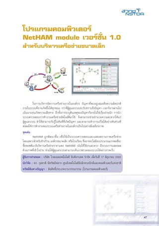 47
โปรแกรมคอมพิวเตอร์
NetHAM module เวอร์ชั่น 1.0
สำหรับบริหารเครือข่ายขนาดเล็ก
	 ในการบริหารจัดการเครือข่ายภายในองค์กร ปัญหาที่พบอยู่เสมอคือความผิดปกติ
ภายในระบบที่อาจเกิดขึ้นได้ทุกขณะ กว่าที่ผู้ดูแลระบบจะรับทราบถึงปัญหา เวลาก็อาจผ่านไป
เนิ่นนานจนเกิดความเสียหาย อีกทั้งการระบุต้นเหตุของปัญหาก็อาจไม่ใช่เรื่องง่ายนัก การนำ
ระบบตรวจสอบการทำงานเครือข่ายอัตโนมัติมาใช้ จึงสามารถช่วยอำนวยความสะดวกให้แก่
ผู้ดูแลระบบ ทำให้สามารถรับรู้ในทันทีที่เกิดปัญหา และสามารถทำการแก้ไขได้อย่างทันท่วงที
ส่งผลให้การทำงานของระบบเครือข่ายภายในองค์กรเป็นไปอย่างมีเสถียรภาพ
จุดเด่น
	 NetHAM ถูกพัฒนาขึ้น เพื่อใช้เป็นระบบตรวจสอบและแสดงสถานภาพเครือข่าย
โดยเฉพาะสำหรับห้างร้าน องค์กรขนาดเล็ก หรือโรงเรียน ซึ่งอาจจะไม่มีงบประมาณมากพอที่จะ
ซื้อซอฟต์แวร์บริหารเครือข่ายราคาแพง NetHAM เน้นให้ใช้งานสะดวก มีระบบการแสดงผล
ด้วยภาพที่เข้าใจง่าย ช่วยให้ผู้ดูแลระบบสามารถเห็นภาพรวมของระบบได้อย่างรวดเร็ว
ผู้รับการถ่ายทอด : บริษัท โกลบอลเทคโนโลยี อินทิเกรเทด จำกัด เมื่อวันที่ 17 มิถุนายน 2553
นักวิจัย : ดร. กุลชาติ มีทรัพย์หลาก ศูนย์เทคโนโลยีอิเล็กทรอนิกส์และคอมพิวเตอร์แห่งชาติ
ทรัพย์สินทางปัญญา : ลิขสิทธิ์ประเภทงานวรรณกรรม (โปรแกรมคอมพิวเตอร์)
 