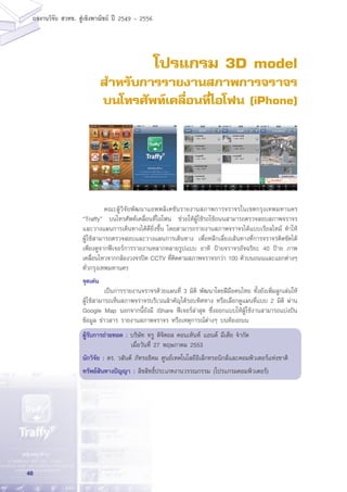 48
ผลงานวิจัย สวทช. สูเชิงพาณิชย ป 2549 - 2556
โปรแกรม 3D model
สำหรับการรายงานสภาพการจราจร
บนโทรศัพท์เคลื่อนที่ไอโฟน (iPhone)
	 คณะผู้วิจัยพัฒนาแอพพลิเคชันรายงานสภาพการจราจรในเขตกรุงเทพมหานคร
“Traffy” บนโทรศัพท์เคลื่อนที่ไอโฟน ช่วยให้ผู้ใช้รถใช้ถนนสามารถตรวจสอบสภาพจราจร
และวางแผนการเดินทางได้ดียิ่งขึ้น โดยสามารถรายงานสภาพจราจรได้แบบเรียลไทม์ ทำให้
ผู้ใช้สามารถตรวจสอบและวางแผนการเดินทาง เพื่อหลีกเลี่ยงเส้นทางที่การจราจรติดขัดได้
เพียงดูจากฟีเจอร์การรายงานหลากหลายรูปแบบ อาทิ ป้ายจราจรอัจฉริยะ 40 ป้าย ภาพ
เคลื่อนไหวจากกล้องวงจรปิด CCTV ที่ติดตามสภาพจราจรกว่า 100 ตัวบนถนนและแยกต่างๆ
ทั่วกรุงเทพมหานคร
จุดเด่น
	 เป็นการรายงานจราจรด้วยแผนที่ 3 มิติ พัฒนาโดยฝีมือคนไทย ทั้งยังเพิ่มลูกเล่นให้
ผู้ใช้สามารถเห็นสภาพจราจรบริเวณสำคัญได้รอบทิศทาง หรือเลือกดูแผนที่แบบ 2 มิติ ผ่าน
Google Map นอกจากนี้ยังมี iShare ฟีเจอร์ล่าสุด ซึ่งออกแบบให้ผู้ใช้งานสามารถแบ่งปัน
ข้อมูล ข่าวสาร รายงานสภาพจราจร หรือเหตุการณ์ต่างๆ บนท้องถนน
ผู้รับการถ่ายทอด : บริษัท ทรู ดิจิตอล คอนเท้นท์ แอนด์ มีเดีย จำกัด
เมื่อวันที่ 27 พฤษภาคม 2553
นักวิจัย : ดร. วสันต์ ภัทรอธิคม ศูนย์เทคโนโลยีอิเล็กทรอนิกส์และคอมพิวเตอร์แห่งชาติ
ทรัพย์สินทางปัญญา : ลิขสิทธิ์ประเภทงานวรรณกรรม (โปรแกรมคอมพิวเตอร์)
 