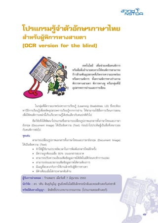 49
โปรแกรมรู้จำตัวอักษรภาษาไทย
สำหรับผู้พิการทางสายตา
(OCR version for the blind)
	 ในกลุ่มที่มีความบกพร่องทางการเรียนรู้ (Learning Disabilities; LD) ซึ่งจะต้อง
หาวิธีการเรียนรู้เพื่อขจัดอุปสรรคการเรียนรู้จากการอ่าน ให้สามารถใช้สื่อการเรียนการสอน
เพื่อให้คนพิการเหล่านี้เก็บเกี่ยวความรู้ได้เช่นเดียวกับคนปกติทั่วไป
	 ทีมวิจัยจึงได้พัฒนาโปรแกรมซึ่งสามารถเปลี่ยนรูปภาพเอกสารทั้งภาษาไทยและภาษา
อังกฤษ (Document Image) ให้เป็นข้อความ (Text) ก่อนนำไปประดิษฐ์เป็นสื่อที่เหมาะสม
กับคนพิการต่อไป
จุดเด่น
	 สามารถเปลี่ยนรูปภาพเอกสารทั้งภาษาไทยและภาษาอังกฤษ (Document Image)
ให้เป็นข้อความ (Text)
• 	ทำให้ผู้ใช้งานประหยัดเวลาในการพิมพ์เอกสารใหม่อีกครั้ง
• 	มีความถูกต้องเฉลี่ย 95% บนเอกสารสะอาด
• 	สามารถปรับความเอียงแฟ้มข้อมูลภาพได้อัตโนมัติก่อนจะทำการแปลง
• 	สามารถย่อและขยายแฟ้มข้อมูลภาพได้ตามต้องการ
• 	มีเมนูที่สะดวกกับการใช้งานสำหรับผู้พิการทางตา
• 	มีคำเตือนเมื่อใส่กระดาษกลับด้าน
ผู้รับการถ่ายทอด : ร้านพลกร เมื่อวันที่ 7 มิถุนายน 2553
นักวิจัย : ดร. วศิน สินธุภิญโญ ศูนย์เทคโนโลยีอิเล็กทรอนิกส์และคอมพิวเตอร์แห่งชาติ
ทรัพย์สินทางปัญญา : ลิขสิทธิ์ประเภทงานวรรณกรรม (โปรแกรมคอมพิวเตอร์)
	 เทคโนโลยี เพื่อช่วยเหลือคนพิการ
หรือสื่อสิ่งอำนวยสะดวกให้คนพิการสามารถ
ก้าวข้ามพ้นอุปสรรคที่เกิดจากความบกพร่อง
หรือความพิการ ทั้งความพิการทางร่างกาย
พิการทางสายตา พิการทางหู หรือกลุ่มที่มี
อุปสรรคการอ่านและการเขียน
 