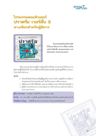 51
โปรแกรมคอมพิวเตอร์
ปราศรัย เวอร์ชั่น 3
ทางเลือกสำหรับผู้พิการ
	 เพื่อมาทดแทนเสียงของผู้ใช้งานที่สูญเสียไปหรือมีความบกพร่องทำให้ไม่สามารถ
สื่อสารกับผู้อื่นให้เข้าใจได้ โปรแกรมนี้ทำหน้าที่เป็นเสมือนกล่องที่บรรจุเสียงพูดที่ใช้ในการสนทนา
ไว้อย่างไม่จำกัดจำนวน
จุดเด่น
• 	เป็นเครื่องมือสำหรับช่วยเหลือผู้ที่สูญเสียความสามารถในการพูดให้สามารถสื่อสาร
กับบุคคลรอบข้างผ่านคอมพิวเตอร์ โดยใช้ภาพแทนการสื่อความหมาย
• 	เพิ่มช่องทางการศึกษาที่ทันสมัย และสามารถพัฒนาระบบการศึกษาสำหรับคนพิการ
• 	ผู้ที่มีความบกพร่องทางการออกเสียงสามารถใช้งานโปรแกรมดังกล่าวได้อย่าง
สะดวกและง่ายดาย
ผู้รับการถ่ายทอด : ร้านพลกร เมื่อวันที่ 28 กรกฎาคม 2553
นักวิจัย : ดร. ประกาศิต กายะสิทธิ์ ศูนย์เทคโนโลยีอิเล็กทรอนิกส์และคอมพิวเตอร์แห่งชาติ
ทรัพย์สินทางปัญญา : ลิขสิทธิ์ประเภทงานวรรณกรรม (โปรแกรมคอมพิวเตอร์)
	 โปรแกรมคอมพิวเตอร์ปราศรัย
ได้รับแนวคิดมาจากการสื่อสารเสริม
และทางเลือกอื่น (Augmentative and
Alternative Communication)
 